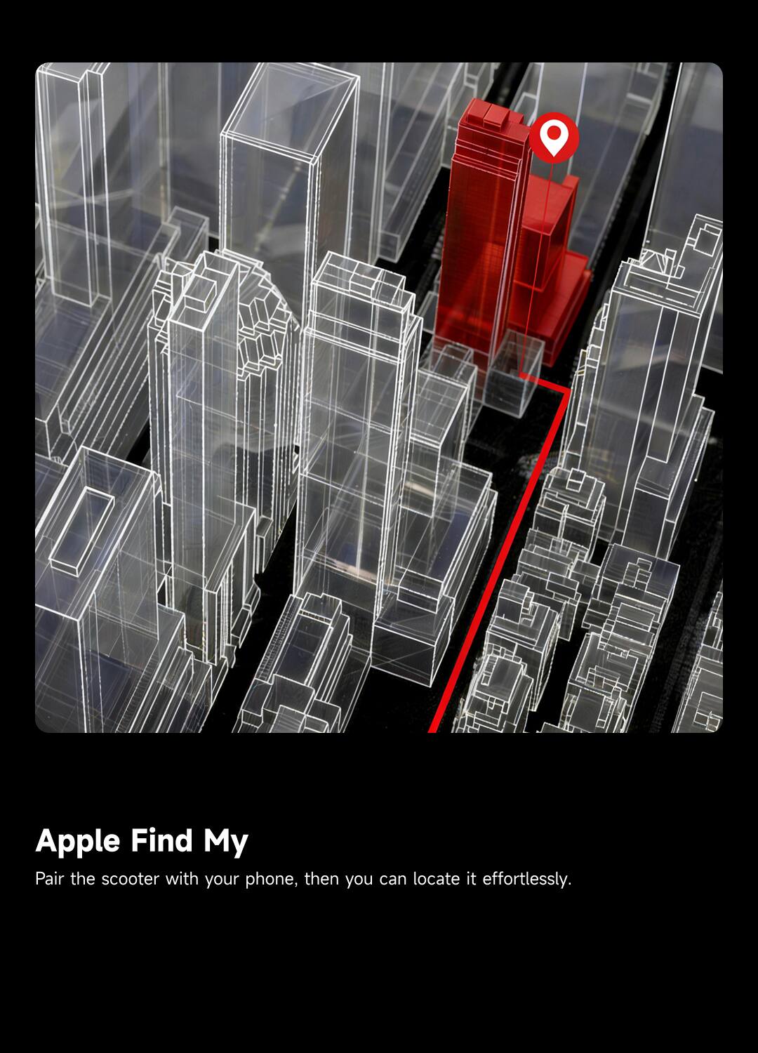 Apple Find My  
Pair the scooter with your phone, then you can locate it effortlessly.