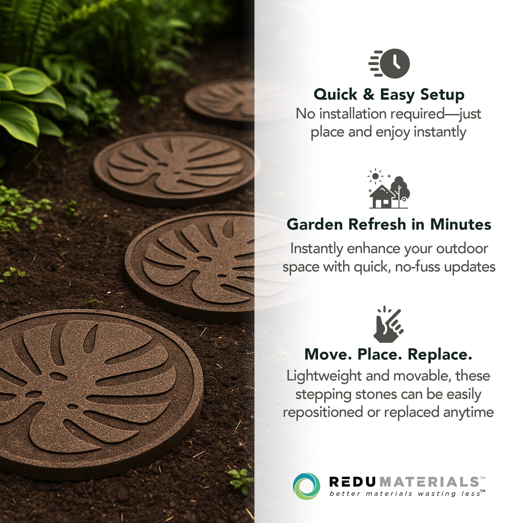 Quick & Easy Setup  
No installation required—just place and enjoy instantly  

Garden Refresh in Minutes  
Instantly enhance your outdoor space with quick, no-fuss updates  

Move. Place. Replace.  
Lightweight and movable, these stepping stones can be easily repositioned or replaced anytime  

REDU MATERIALS  
better materials wasting less™