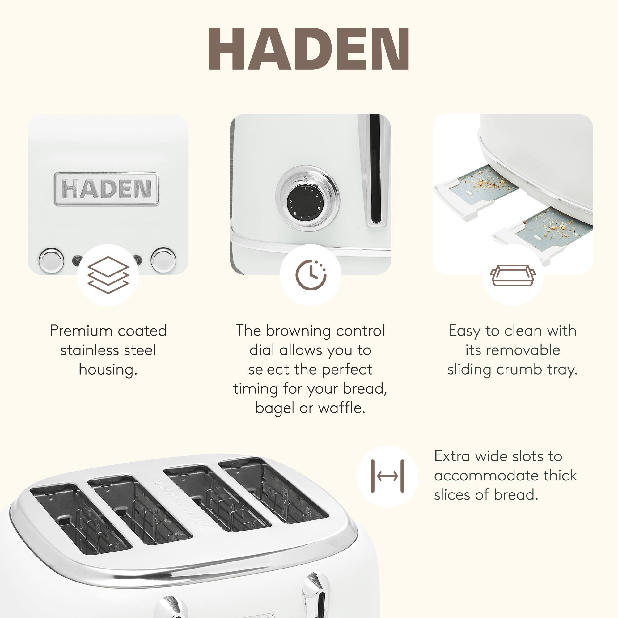 HADEN Premium coated stainless steel housing. The browning control dial allows you to select the perfect timing for your bread, bagel or waffle. Easy to clean with its removable sliding crumb tray. Extra wide slots to accommodate thick slices of bread.