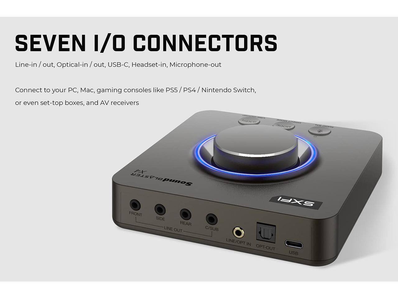 SEVEN I/O CONNECTORS

Line-in / out, Optical-in / out, USB-C, Headset-in, Microphone-out

Connect to your PC, Mac, gaming consoles like PS5 / PS4 / Nintendo Switch, or even set-top boxes, and AV receivers

MODE EX BLASTER SoundBLASTER Sound SXFI

FRONT SIDE REAR LINE OUT C/SUB LINE/OPT IN OPT-OUT USB