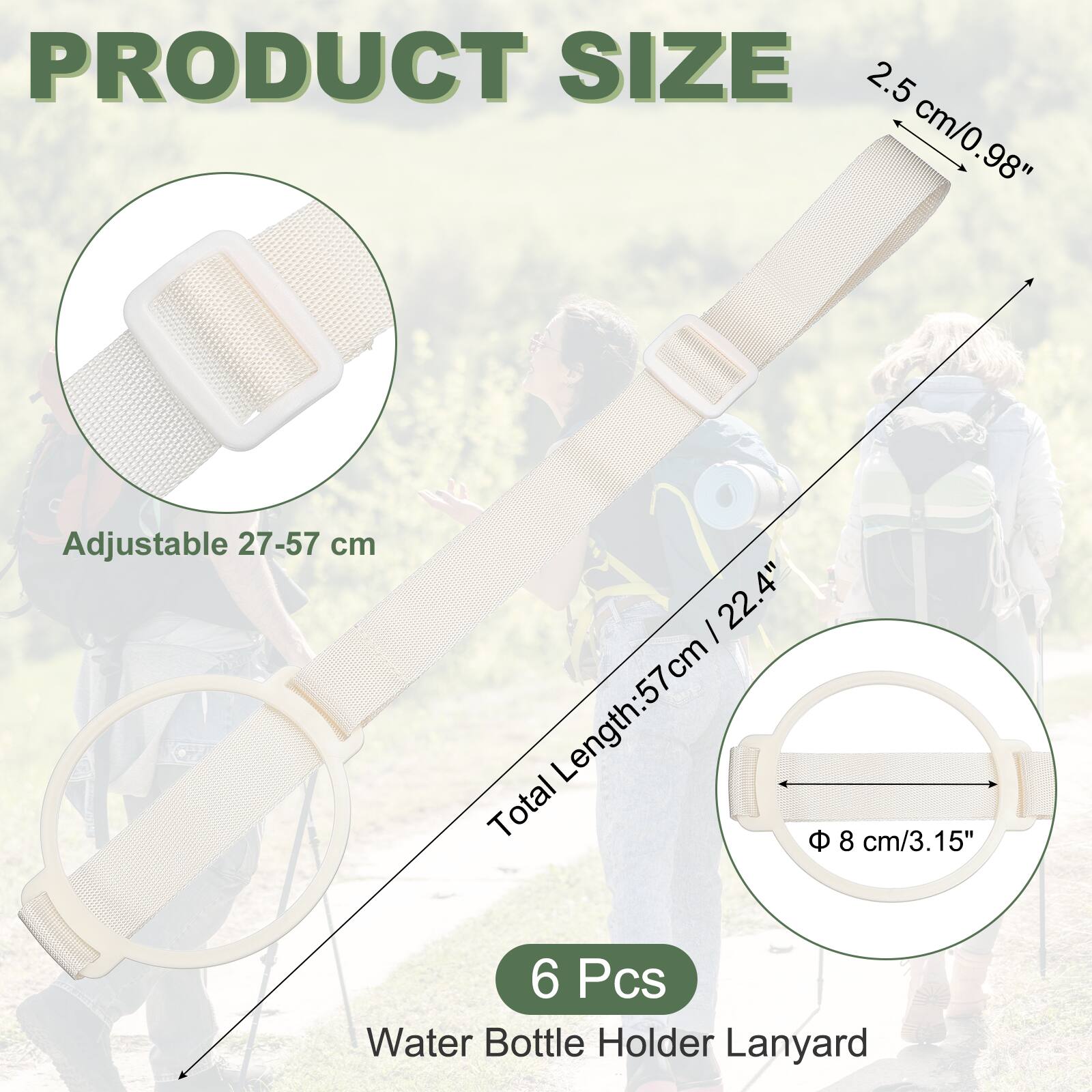 PRODUCT SIZE

2.5 cm/0.98" Adjustable 27-57 cm

Total Length: 57 cm / 22.4"

Φ 8 cm/3.15"

6 Pcs

Water Bottle Holder Lanyard