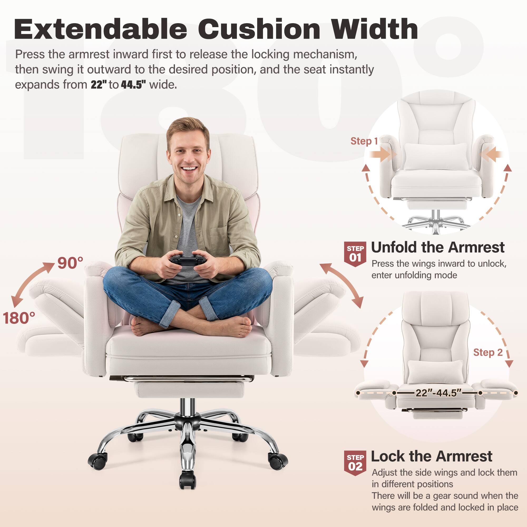 Extendable Cushion Width  
Press the armrest inward first to release the locking mechanism, then swing it outward to the desired position, and the seat instantly expands from 22" to 44.5" wide.

Step 1  
90°  
STEP Unfold the Armrest  
01 Press the wings inward to unlock, enter unfolding mode

Step 2  
22"-44.5"  
STEP Lock the Armrest  
02 Adjust the side wings and lock them in different positions. There will be a gear sound when the wings are folded and locked in place