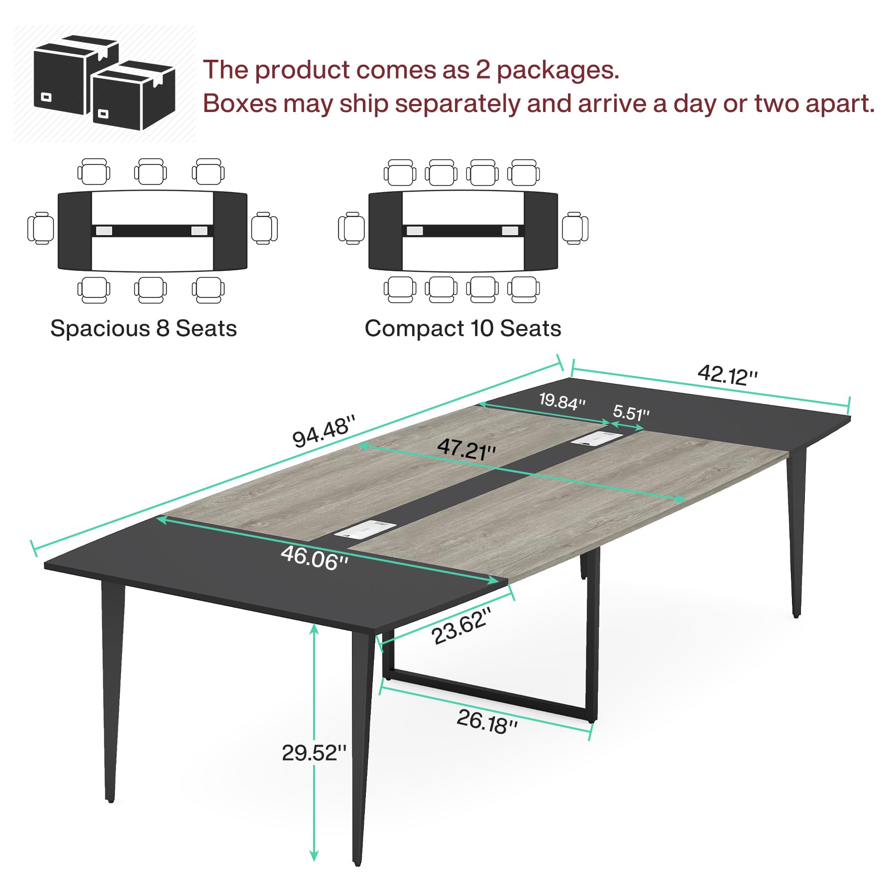 The product comes as 2 packages. Boxes may ship separately and arrive a day or two apart.

Spacious 8 Seats
Compact 10 Seats

19.84" 5.51" 94.48" 47.21"
42.12" 46.06" 29.52" 23.62" 26.18"
