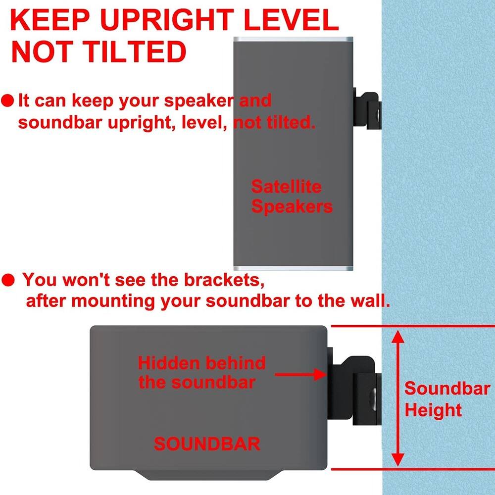 **KEEP UPRIGHT LEVEL NOT TILTED**

- It can keep your speaker and soundbar upright, level, not tilted.
- Satellite Speakers

- You won't see the brackets after mounting your soundbar to the wall.
- Hidden behind the soundbar

**Soundbar Height**