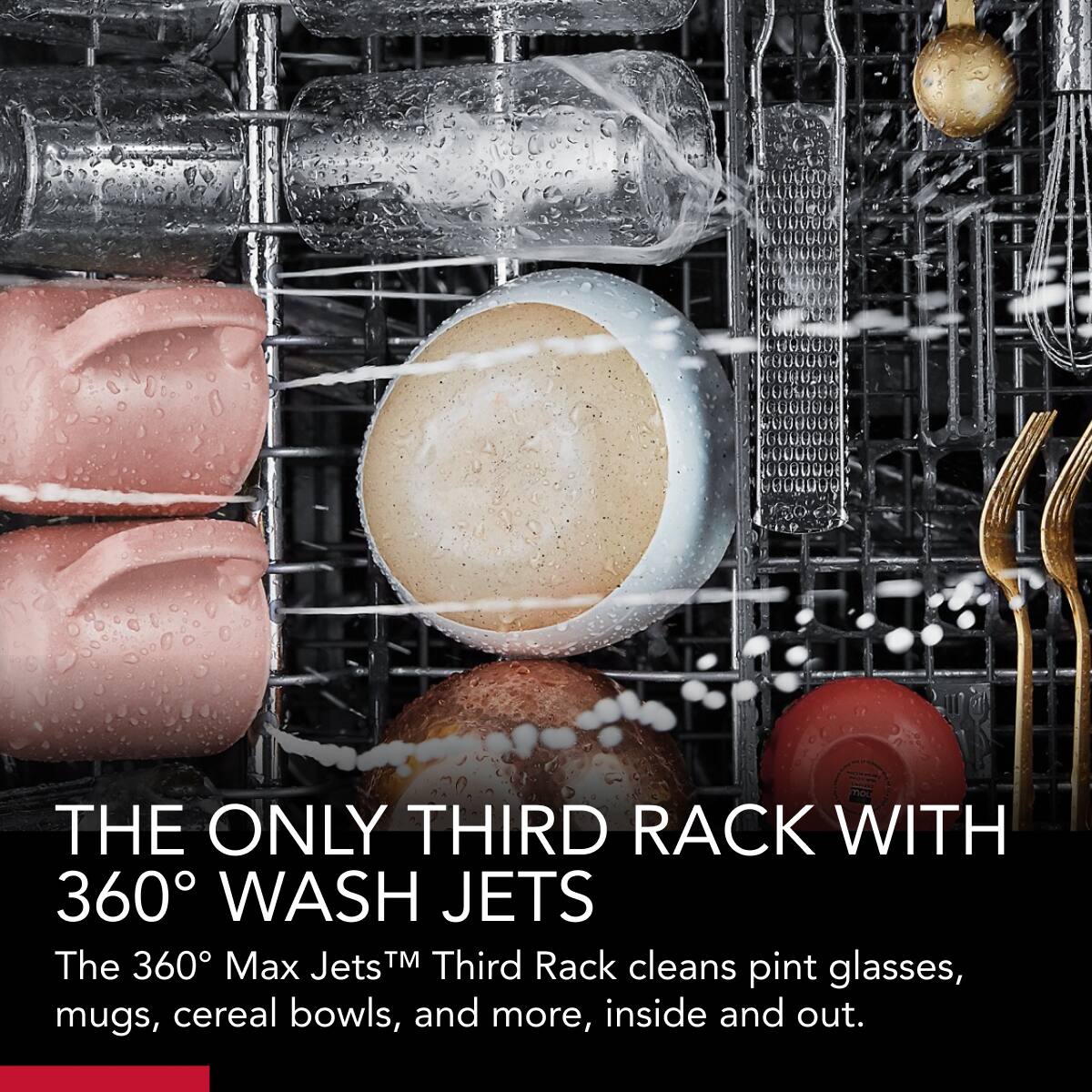 THE ONLY THIRD RACK WITH 360° WASH JETS

The 360° Max Jets™ Third Rack cleans pint glasses, mugs, cereal bowls, and more, inside and out.
