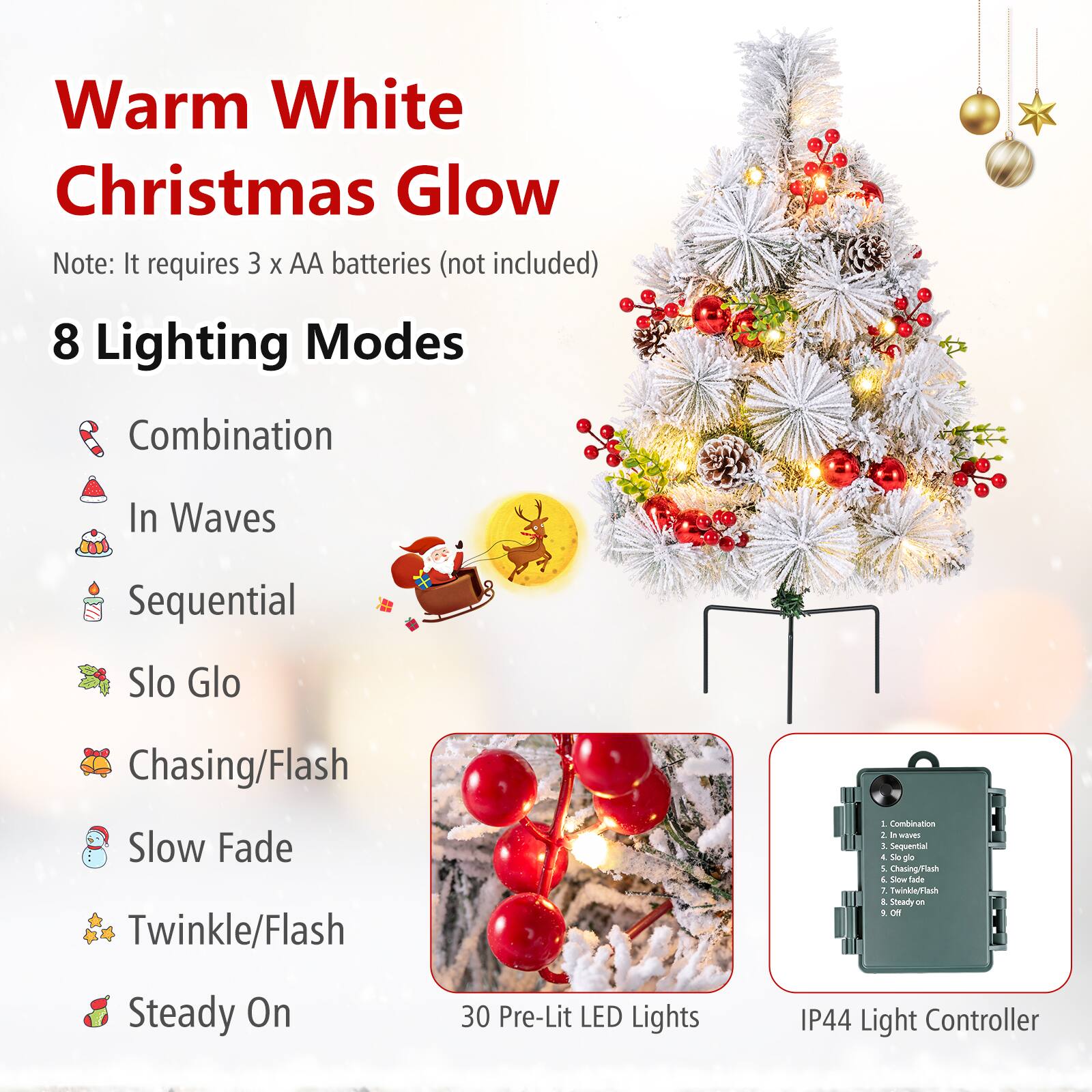 Warm White Christmas Glow

Note: It requires 3 x AA batteries (not included)

8 Lighting Modes
1. Combination
2. In Waves
3. Sequential
4. Slo Glo
5. Chasing/Flash
6. Slow Fade
7. Twinkle/Flash
8. Steady On

30 Pre-Lit LED Lights

IP44 Light Controller