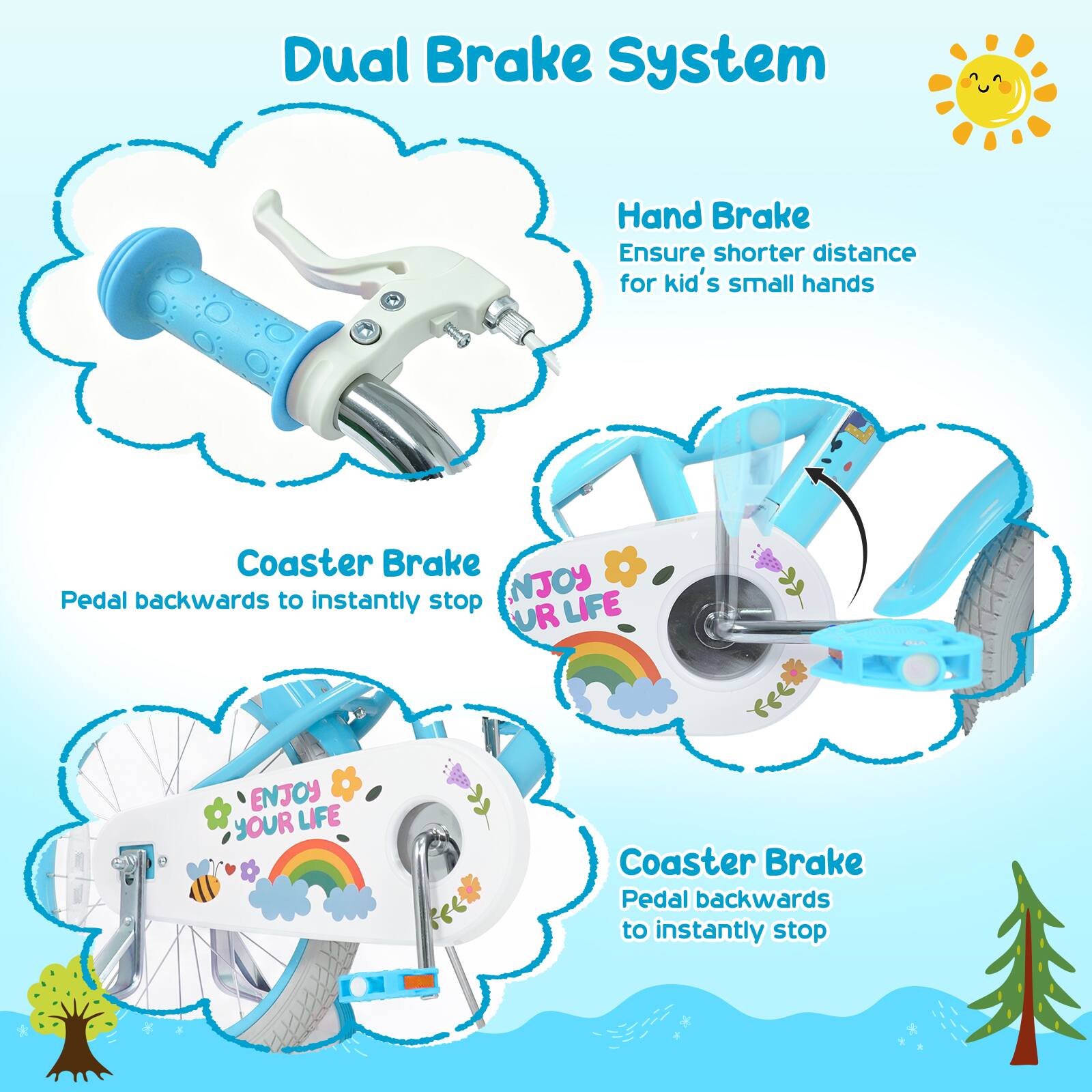 Dual Brake System

Hand Brake
Ensure shorter distance for kid's small hands

Coaster Brake
Pedal backwards to instantly stop

Coaster Brake
Pedal backwards to instantly stop

NJOY LIFE
ENJOY YOUR LIFE
