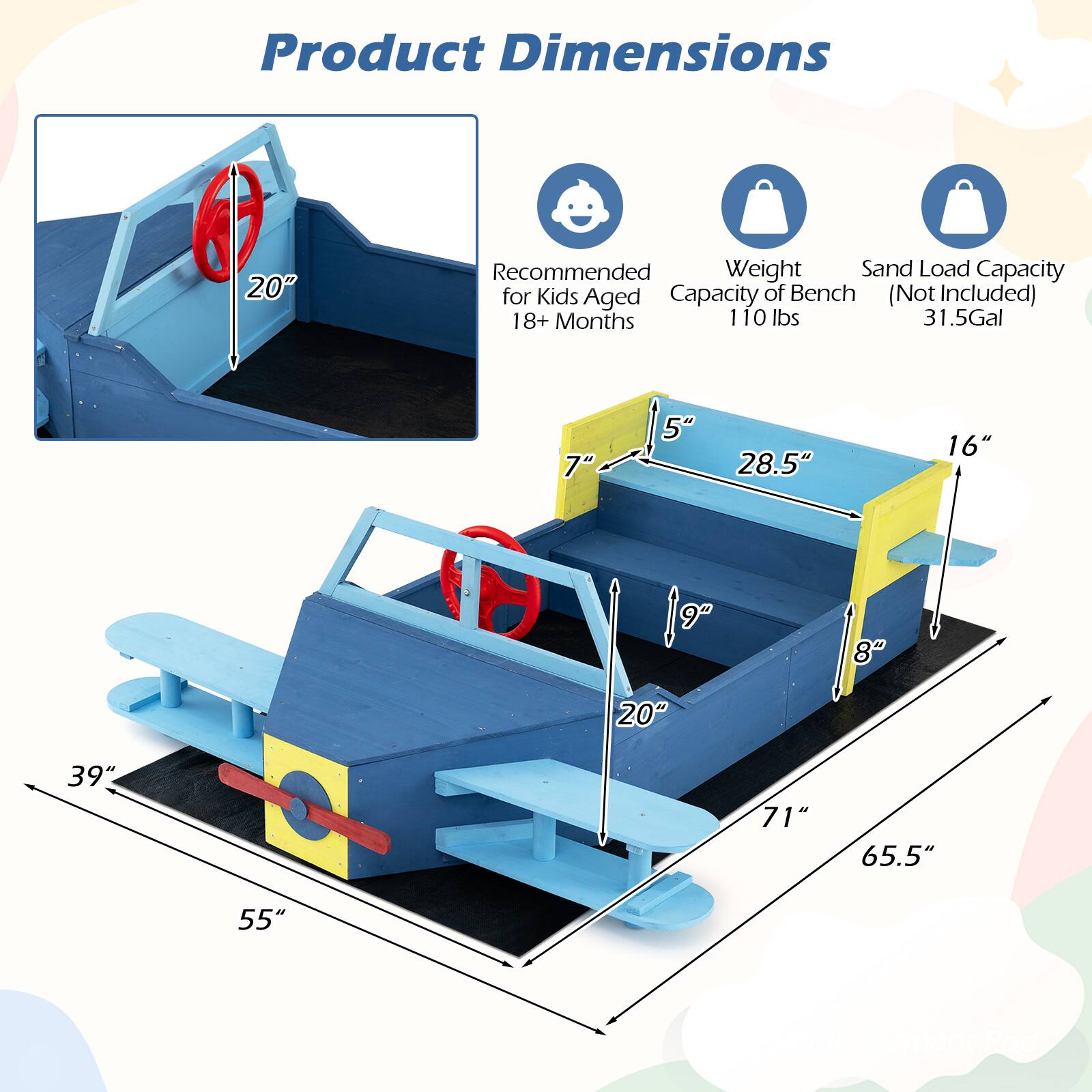 Product Dimensions

- Recommended for Kids Aged 18+ Months
- Weight Capacity of Bench: 110 lbs
- Sand Load Capacity (Not Included): 31.5 Gal

Dimensions:
- 20" (height of the steering wheel)
- 5" (height of the seat)
- 28.5" (width of the seat)
- 16" (depth of the seat)
- 7" (height of the backrest)
- 9" (height of the side panel)
- 8" (height of the front panel)
- 20" (width of the front panel)
- 39" (length of the front panel)
- 71" (length of the entire structure)
- 65.5" (width of the entire structure)
- 55" (depth of the entire structure)