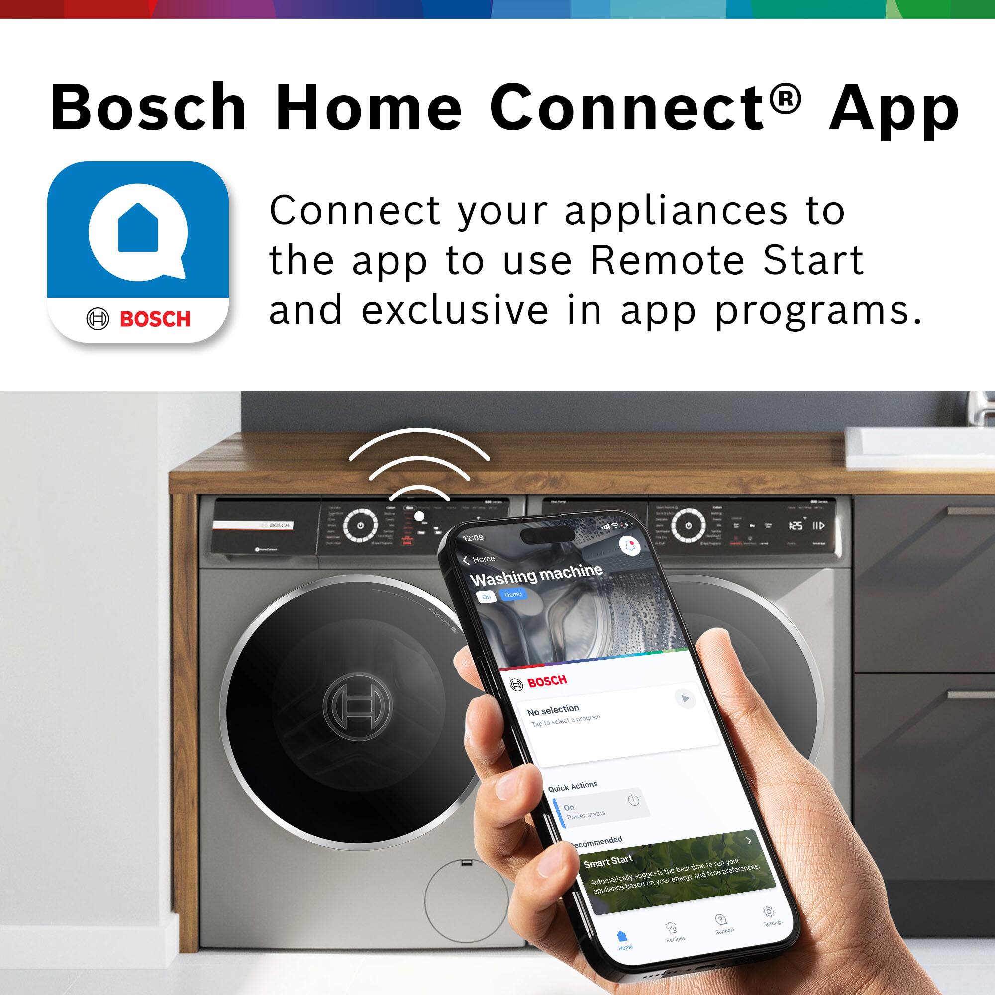 Bosch Home Connect App

BOSCH
Connect your appliances to the app to use Remote Start and exclusive in-app programs.

12:09 Home Washing machine Demo

BOSCH
No selection
Tap to select a program

Quick Actions
On
Power status
Recommended
Smart Start
11 en pa
the best time preferences. suggests and time Automatically 27 your energy appliance based

YORK
Recipes
Sugars
Settings