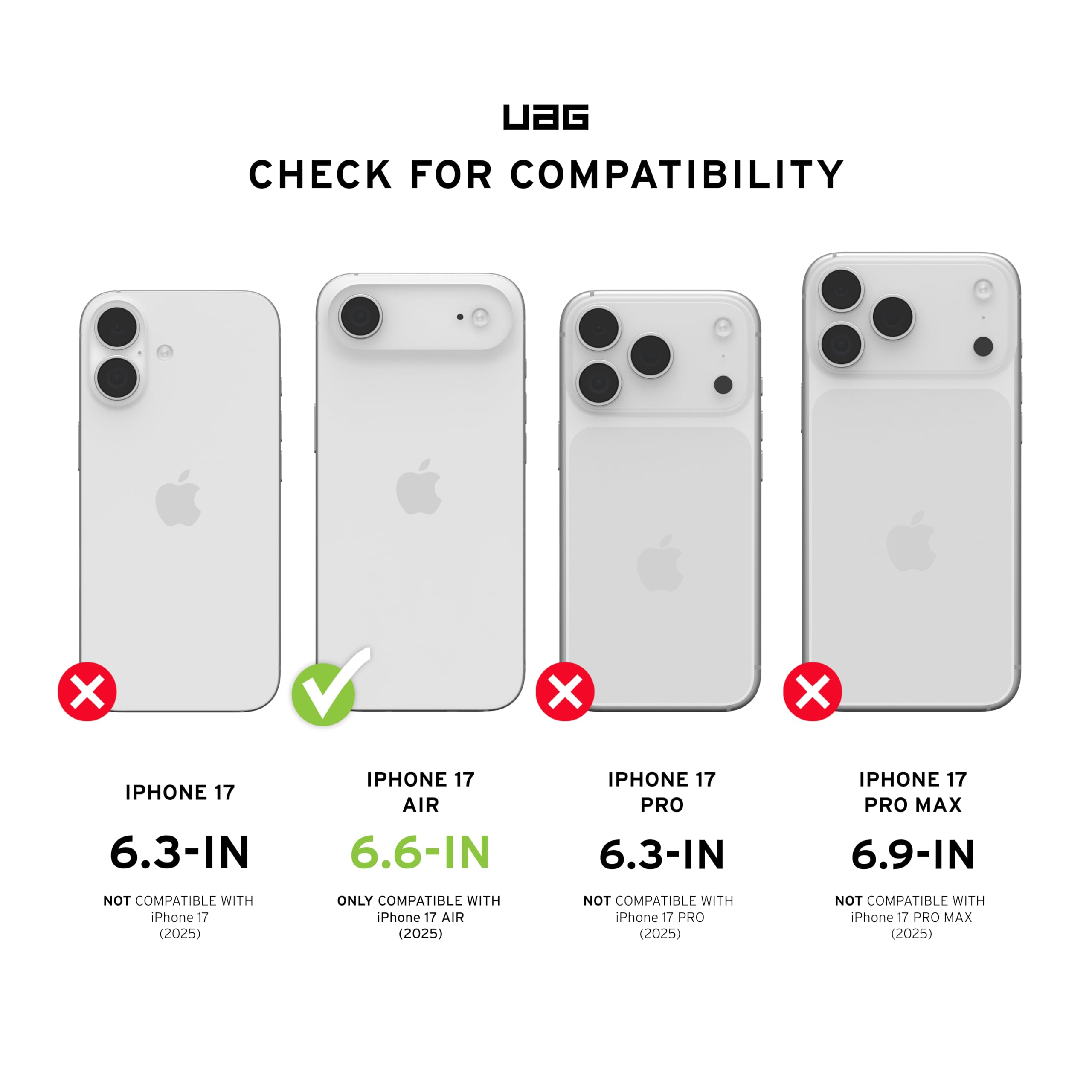 UAG CHECK FOR COMPATIBILITY

IPHONE 17 6.3-IN
NOT COMPATIBLE WITH iPhone 17 (2025)

IPHONE 17 AIR 6.6-IN
ONLY COMPATIBLE WITH iPhone 17 AIR (2025)

IPHONE 17 PRO 6.3-IN
NOT COMPATIBLE WITH iPhone 17 PRO (2025)

IPHONE 17 PRO MAX 6.9-IN
NOT COMPATIBLE WITH iPhone 17 PRO MAX (2025)