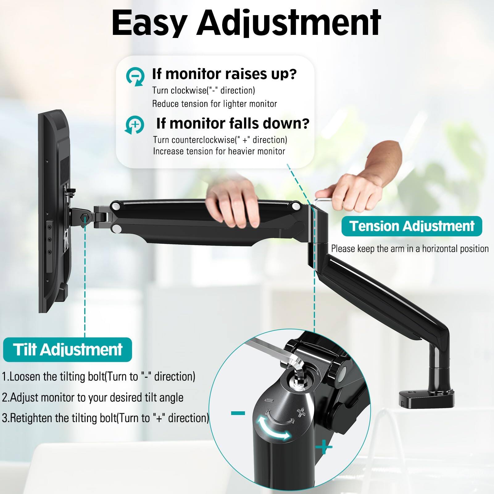 Easy Adjustment

If monitor raises up?
Turn clockwise("-" direction)
Reduce tension for lighter monitor

If monitor falls down?
Turn counterclockwise("+" direction)
Increase tension for heavier monitor

Tension Adjustment
Please keep the arm in a horizontal position

Tilt Adjustment
1. Loosen the tilting bolt (Turn to "-" direction)
2. Adjust monitor to your desired tilt angle
3. Retighten the tilting bolt (Turn to "+" direction)