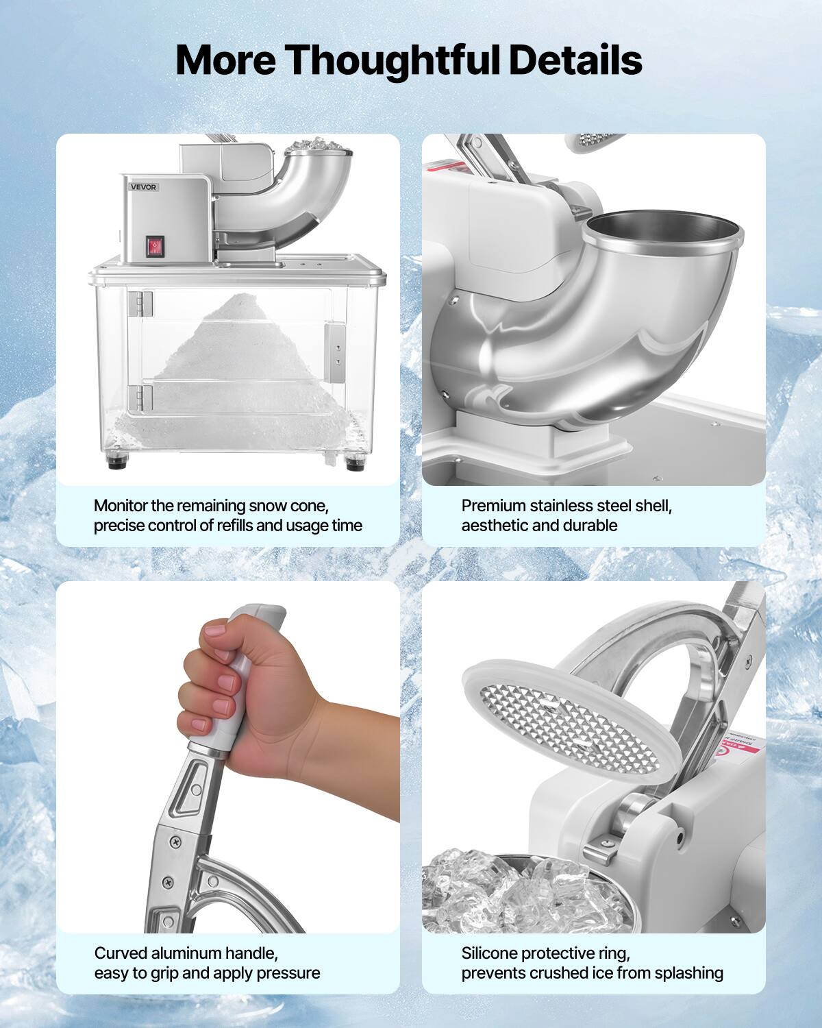 More Thoughtful Details

Monitor the remaining snow cone, precise control of refills and usage time

Premium stainless steel shell, aesthetic and durable

Curved aluminum handle, easy to grip and apply pressure

Silicone protective ring, prevents crushed ice from splashing