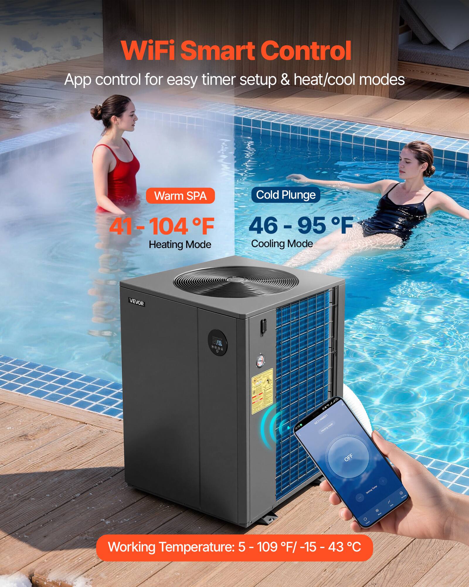 WiFi Smart Control  
App control for easy timer setup & heat/cool modes  

Warm SPA  
41-104°F  
Heating Mode  

Cold Plunge  
46-95°F  
Cooling Mode  

VEVOR  

Working Temperature: 5-109°F / -15-43°C