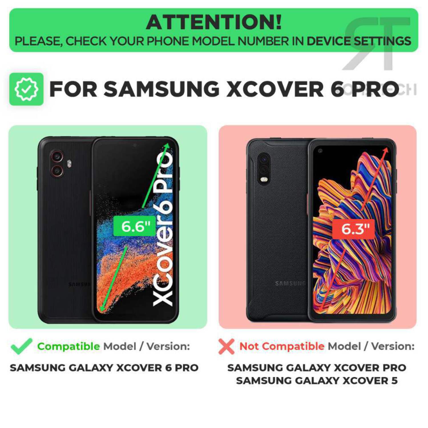 ATTENTION!  
PLEASE, CHECK YOUR PHONE MODEL NUMBER IN DEVICE SETTINGS  

FOR SAMSUNG XCOVER 6 PRO  

Compatible Model / Version:  
SAMSUNG GALAXY XCOVER 6 PRO  

Not Compatible Model / Version:  
SAMSUNG GALAXY XCOVER PRO  
SAMSUNG GALAXY XCOVER 5