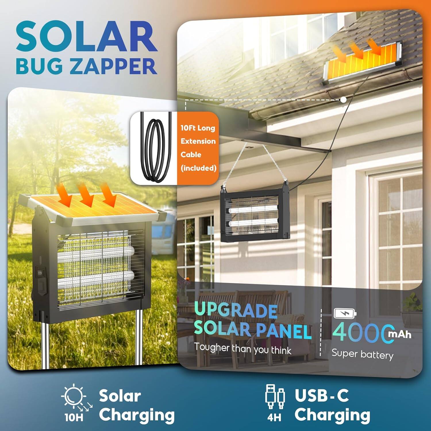 SOLAR BUG ZAPPER  
10Ft Long Extension Cable (included)  
UPGRADE SOLAR PANEL  
4000mAh  
Tougher than you think  
Super battery  
Solar Charging 10H  
USB-C Charging 4H