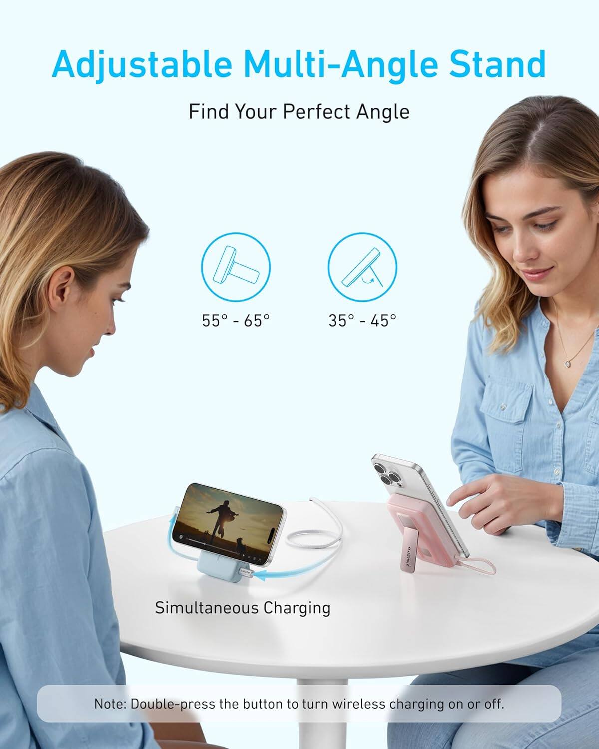 Adjustable Multi-Angle Stand  
Find Your Perfect Angle  

55° - 65°  
35° - 45°  

Simultaneous Charging  

Note: Double-press the button to turn wireless charging on or off.
