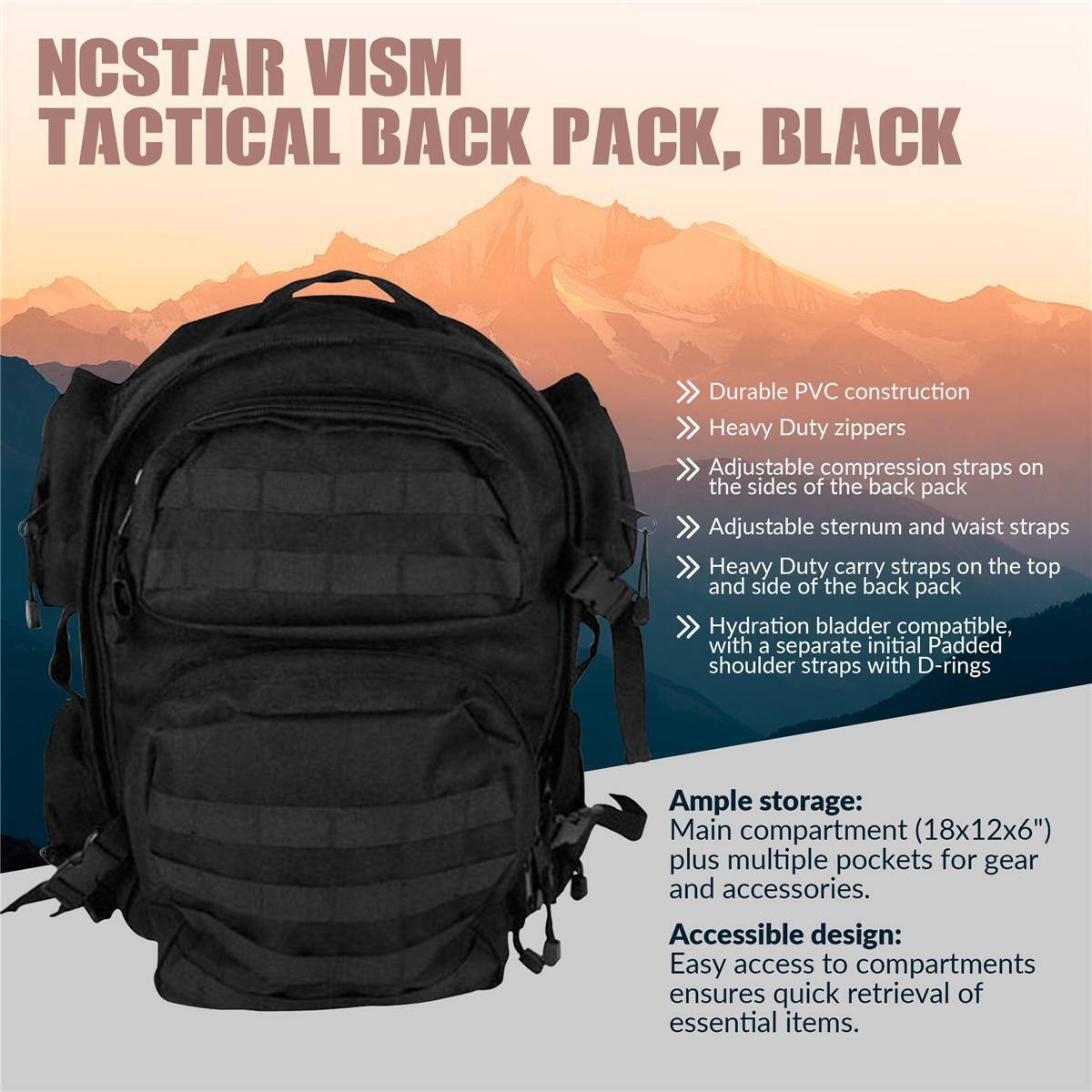NCSTAR VISM TACTICAL BACK PACK, BLACK

- Durable PVC construction
- Heavy Duty zippers
- Adjustable compression straps on the sides of the back pack
- Adjustable sternum and waist straps
- Heavy Duty carry straps on the top and side of the back pack
- Hydration bladder compatible, with a separate initial Padded shoulder straps with D-rings

Ample storage:
Main compartment (18x12x6") plus multiple pockets for gear and accessories.

Accessible design:
Easy access to compartments ensures quick retrieval of essential items.