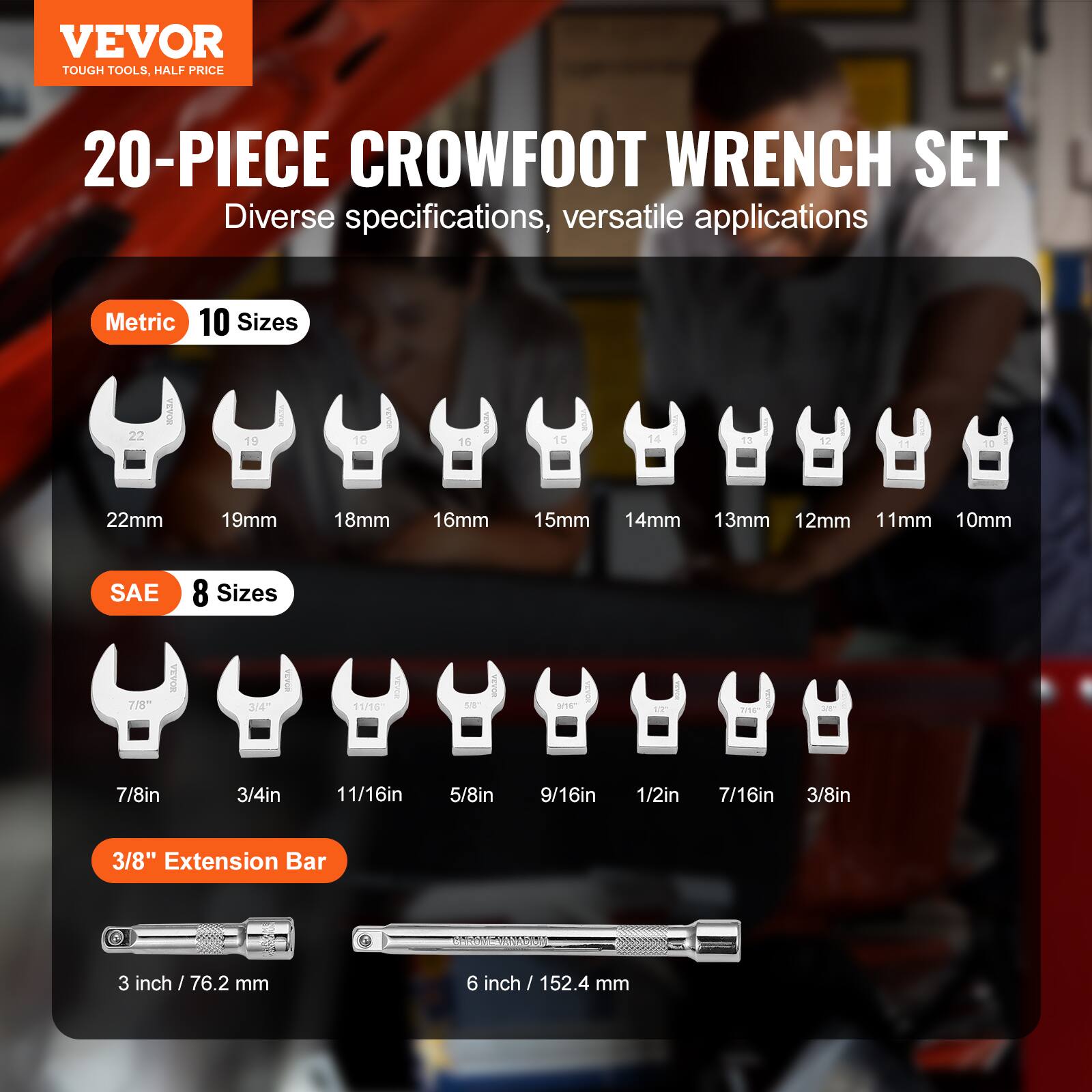VEVOR  
TOUGH TOOLS, HALF PRICE  

20-PIECE CROWFOOT WRENCH SET  
Diverse specifications, versatile applications  

Metric 10 Sizes  
22mm 19mm 18mm 16mm 15mm 14mm 13mm 12mm 11mm 10mm  

SAE 8 Sizes  
7/8in 3/4in 11/16in 5/8in 9/16in 1/2in 7/16in 3/8in  

3/8" Extension Bar  
3 inch / 76.2 mm  
6 inch / 152.4 mm