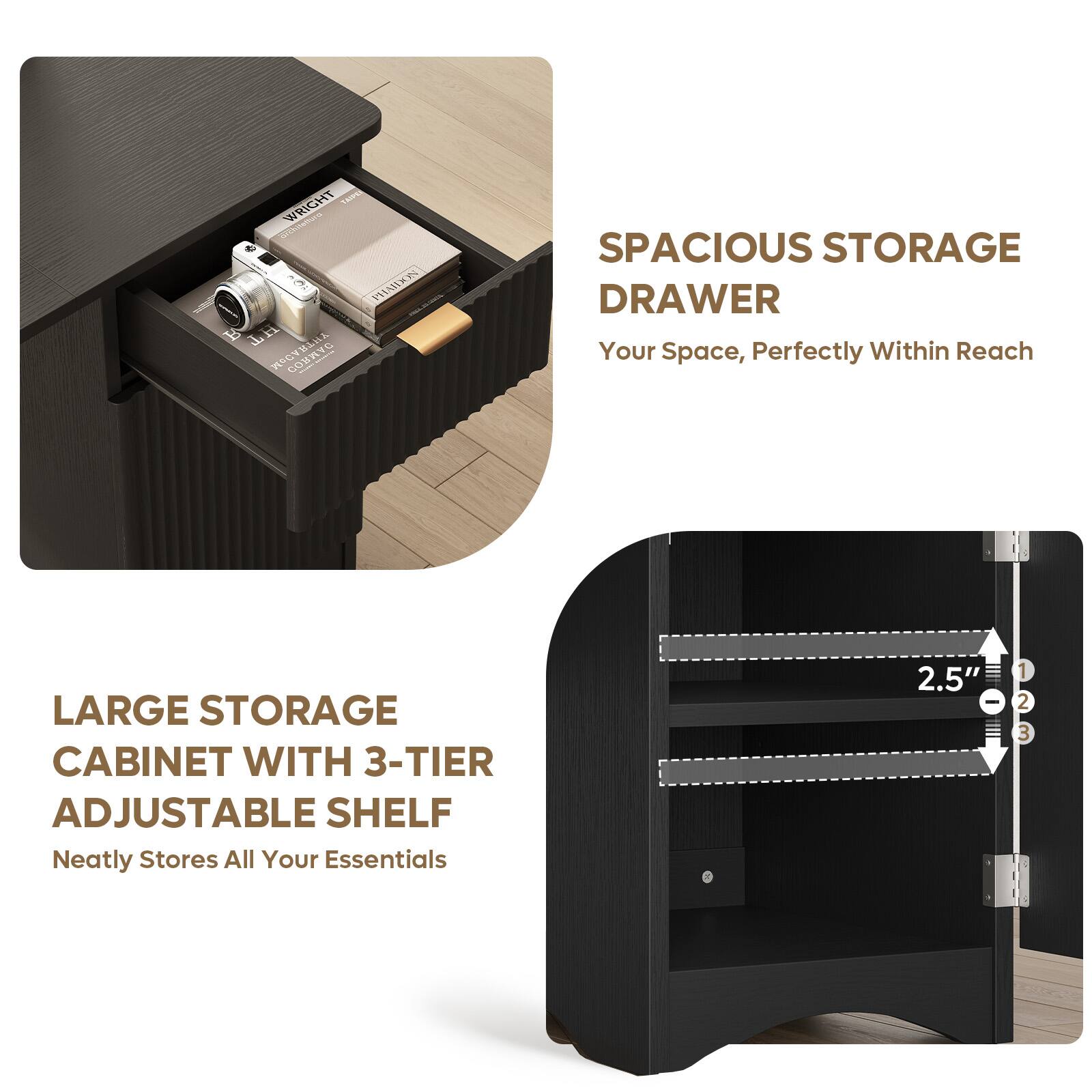 VAE WRIGHT PHAILKO  
H COMYG  
SPACIOUS STORAGE DRAWER  
Your Space, Perfectly Within Reach  
LARGE STORAGE CABINET WITH 3-TIER ADJUSTABLE SHELF  
Neatly Stores All Your Essentials  
2.5" - 1 2 3