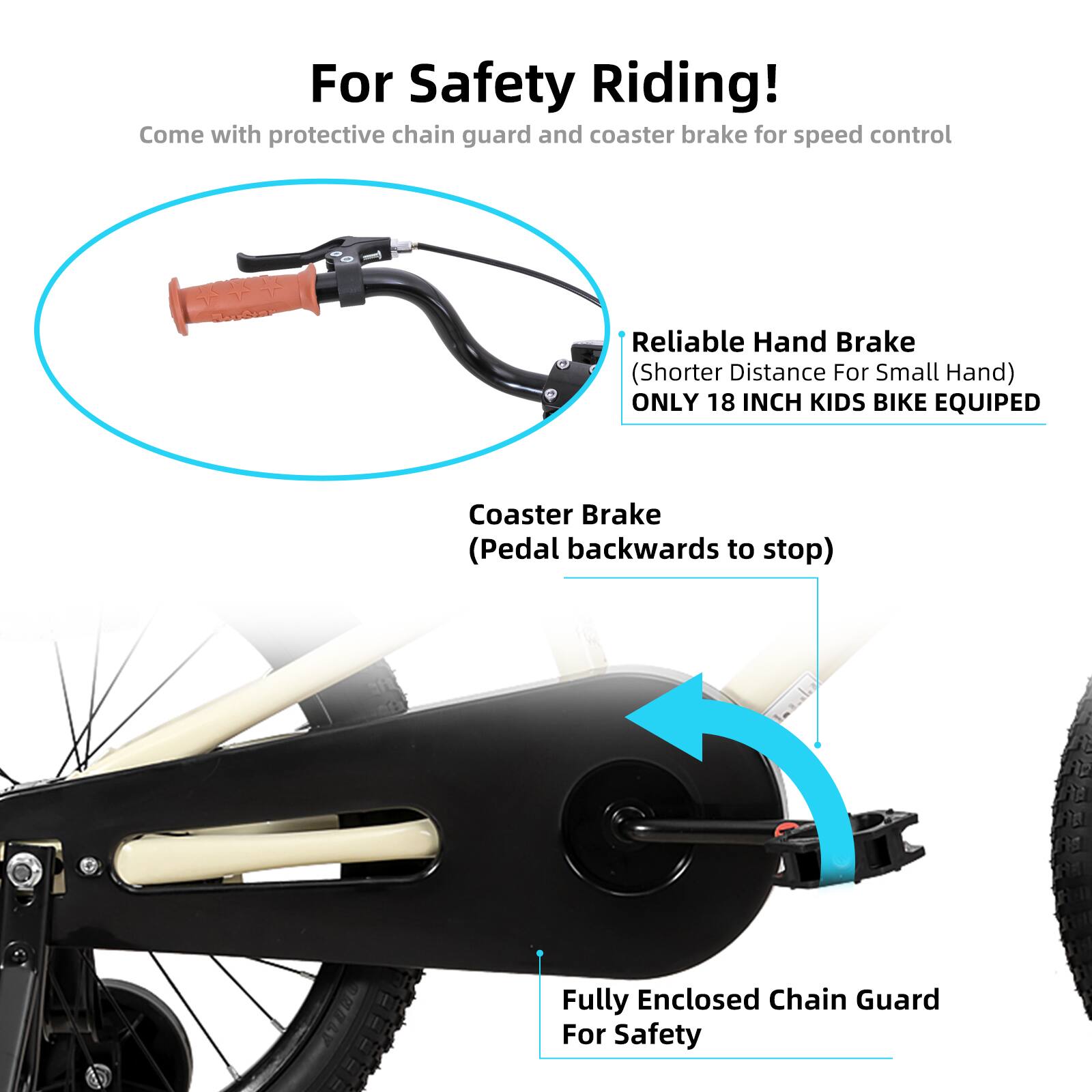 For Safety Riding!  
Come with protective chain guard and coaster brake for speed control  

Reliable Hand Brake (Shorter Distance For Small Hand)  
ONLY 18 INCH KIDS BIKE EQUIPED  

Coaster Brake (Pedal backwards to stop)  

Fully Enclosed Chain Guard For Safety