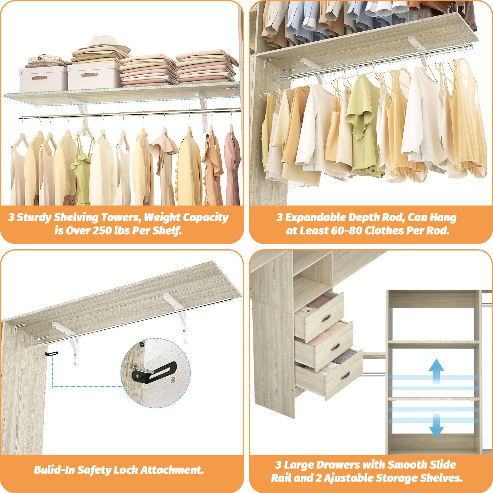 3 Sturdy Shelving Towers, Weight Capacity is Over 250 lbs Per Shelf.  
3 Expandable Depth Rod, Can Hang at Least 60-80 Clothes Per Rod.  
Built-In Safety Lock Attachment.  
3 Large Drawers with Smooth Slide Rail and 2 Adjustable Storage Shelves.