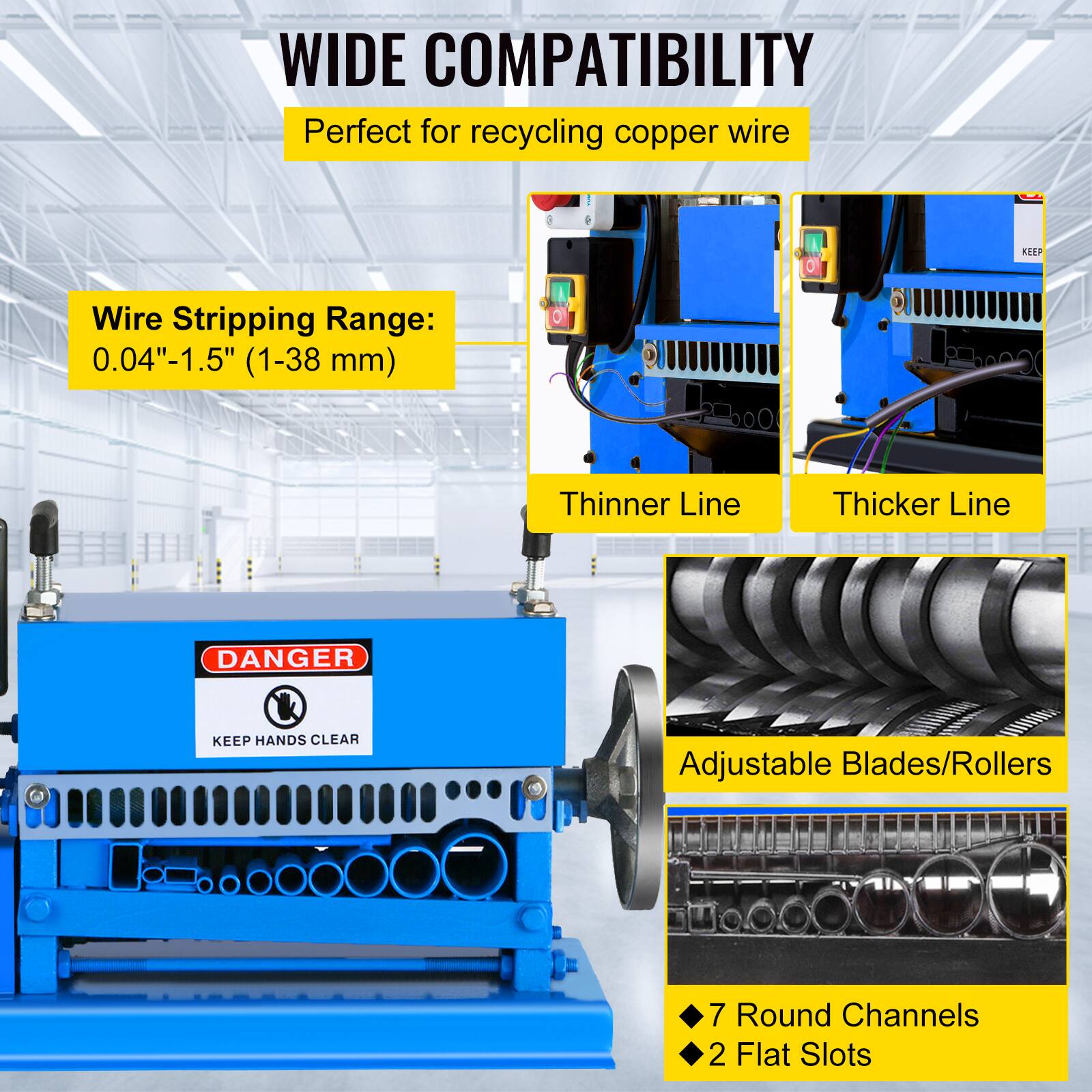 WIDE COMPATIBILITY  
Perfect for recycling copper wire  

Wire Stripping Range: 0.04"-1.5" (1-38 mm)  

Thinner Line  
Thicker Line  

DANGER  
KEEP HANDS CLEAR  

Adjustable Blades/Rollers  

7 Round Channels  
2 Flat Slots