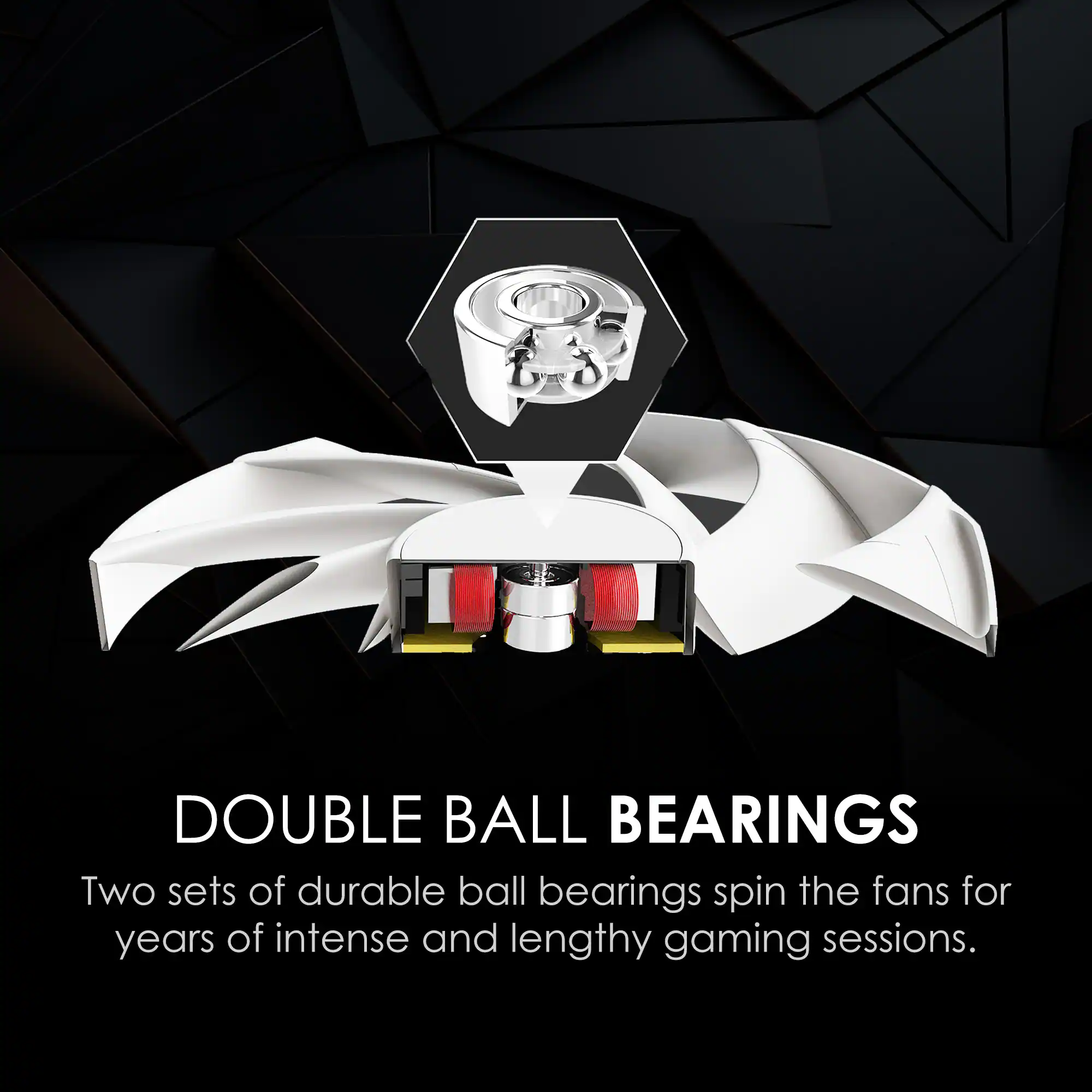 DOUBLE BALL BEARINGS  
Two sets of durable ball bearings spin the fans for years of intense and lengthy gaming sessions.
