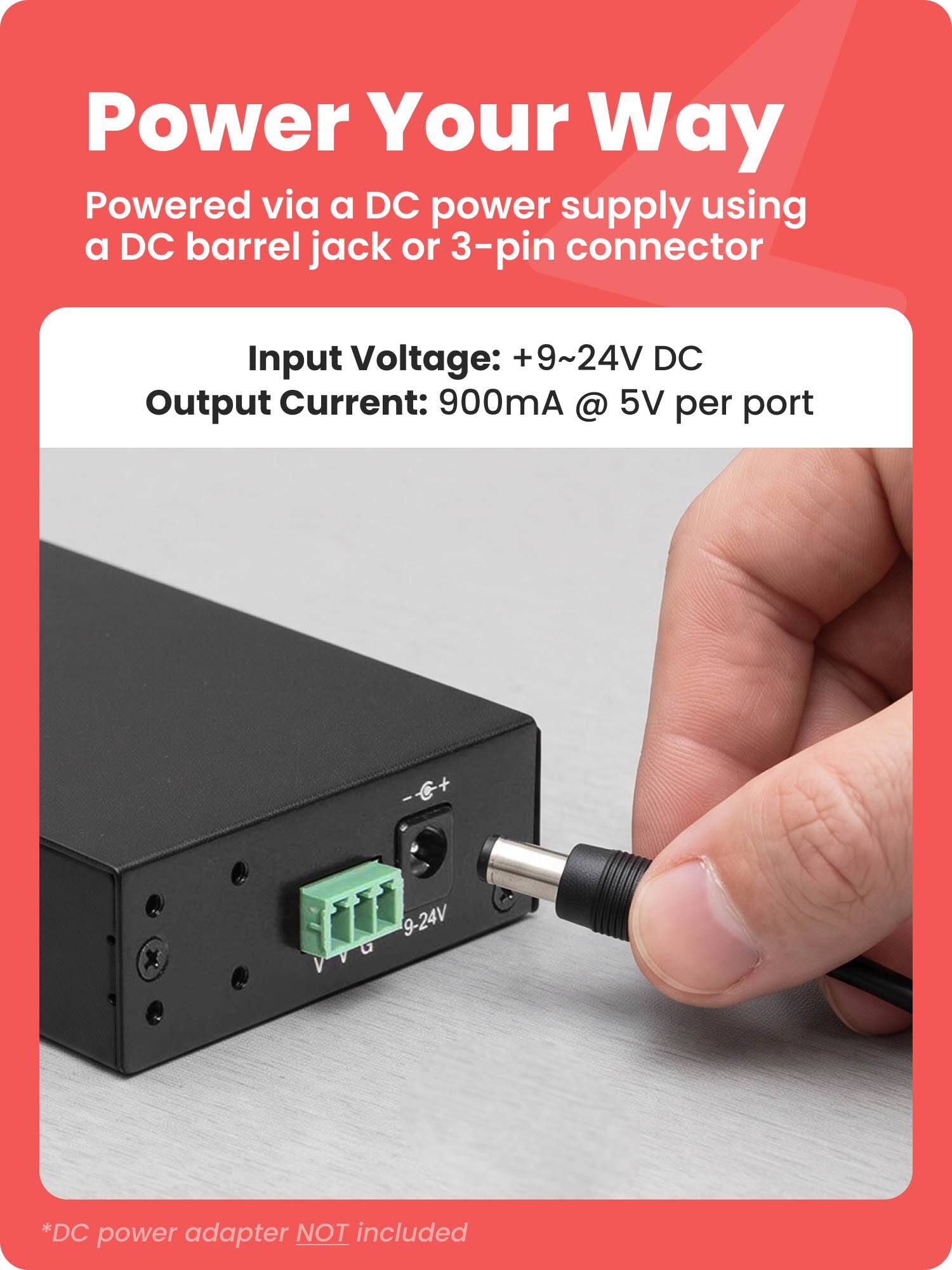 Power Your Way  
Powered via a DC power supply using a DC barrel jack or 3-pin connector  
Input Voltage: +9~24V DC  
Output Current: 900mA @ 5V per port  
9-24V VVG *DC power adapter NOT included