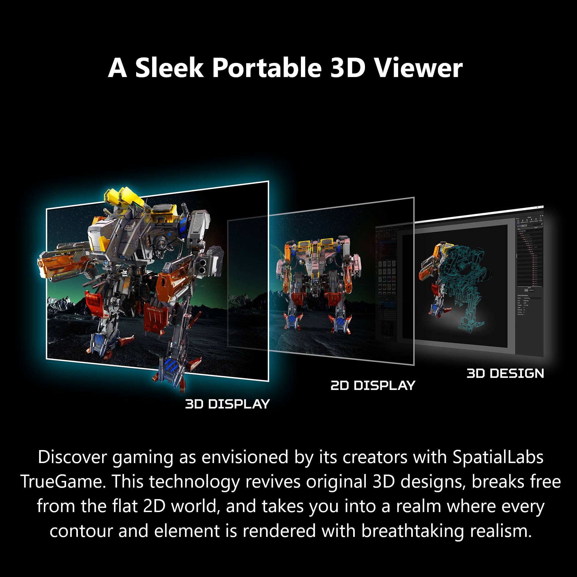 A Sleek Portable 3D Viewer

3D DISPLAY
2D DISPLAY
3D DESIGN

Discover gaming as envisioned by its creators with SpatialLabs TrueGame. This technology revives original 3D designs, breaks free from the flat 2D world, and takes you into a realm where every contour and element is rendered with breathtaking realism.