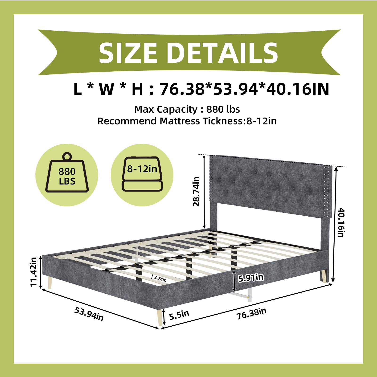 SIZE DETAILS  
L * W * H : 76.38 * 53.94 * 40.16 IN  
Max Capacity : 880 LBS  
Recommend Mattress Thickness: 8-12 IN  

Dimensions:  
- Length: 76.38 IN  
- Width: 53.94 IN  
- Height: 40.16 IN  
- Mattress Thickness: 8-12 IN  
- Side Rail Height: 11.42 IN  
- Headboard Height: 28.74 IN  
- Footboard Height: 5.91 IN  
- Base Height: 5.5 IN