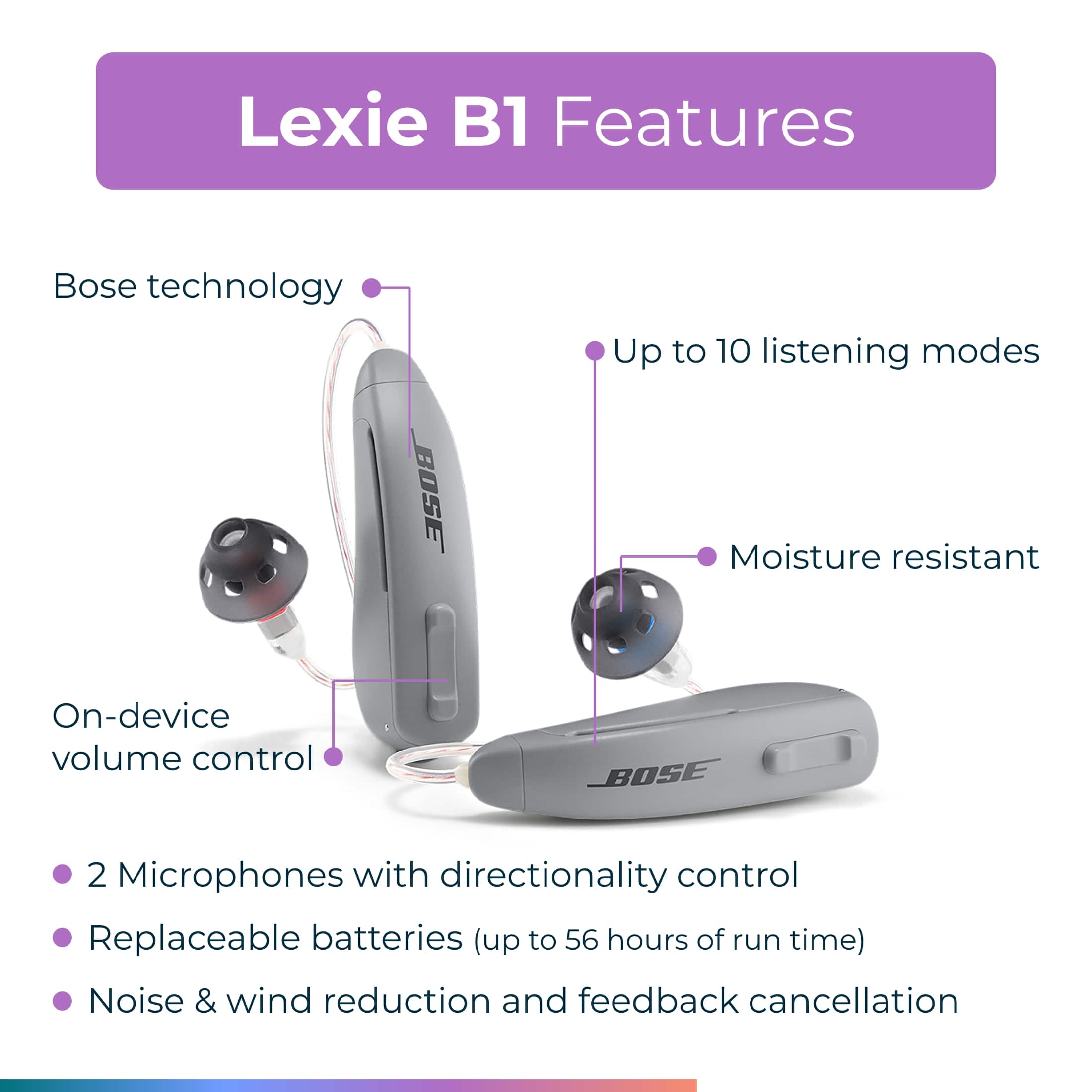 Lexie B1 Features:
1. Bose technology
2. Up to 10 listening modes
3. Moisture resistant
4. On-device volume control
5. 2 Microphones with directionality control
6. Replaceable batteries (up to 56 hours of run time)
7. Noise & wind reduction and feedback cancellation