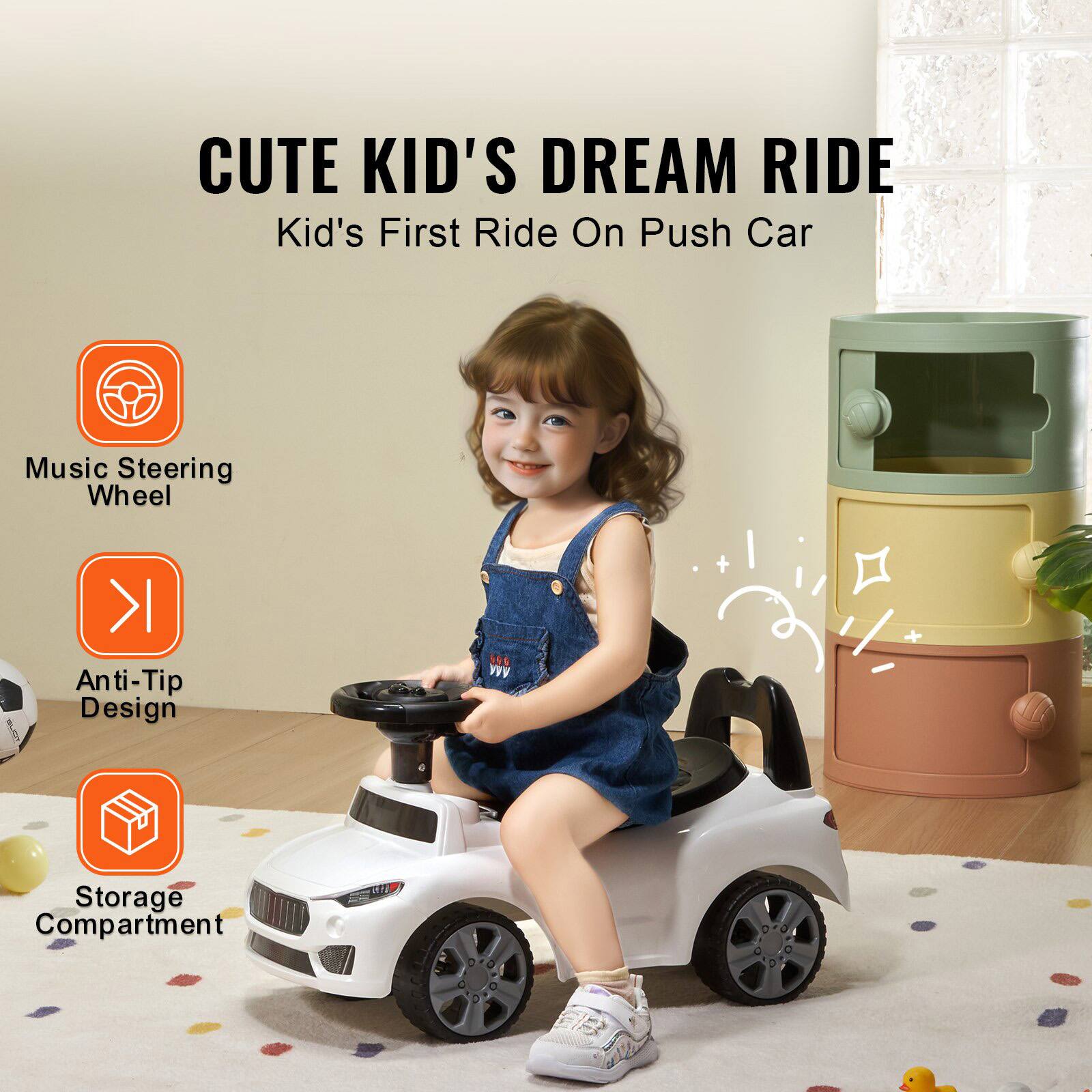 CUTE KID'S DREAM RIDE  
Kid's First Ride On Push Car  

- Music Steering Wheel  
- Anti-Tip Design  
- Storage Compartment