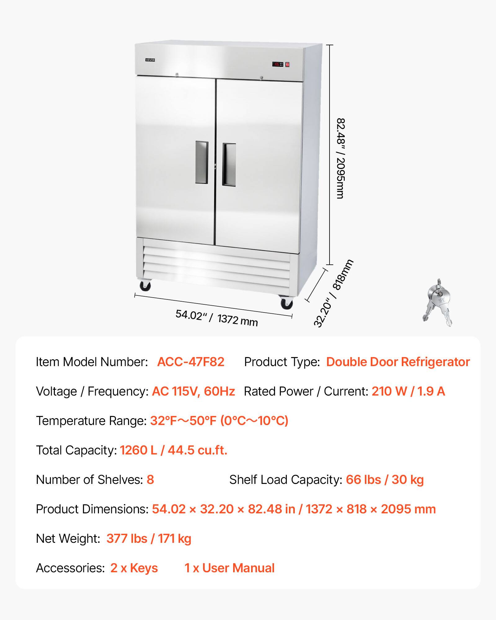 82.48" / 2095mm  
54.02" / 1372mm  
32.20" / 818mm  

Item Model Number: ACC-47F82  
Product Type: Double Door Refrigerator  
Voltage / Frequency: AC 115V, 60Hz  
Rated Power / Current: 210 W / 1.9 A  
Temperature Range: 32°F~50°F (0°C~10°C)  
Total Capacity: 1260 L / 44.5 cu.ft.  
Number of Shelves: 8  
Shelf Load Capacity: 66 lbs / 30 kg  
Product Dimensions: 54.02 x 32.20 x 82.48 in / 1372 x 818 x 2095 mm  
Net Weight: 377 lbs / 171 kg  
Accessories: 2 x Keys, 1 x User Manual
