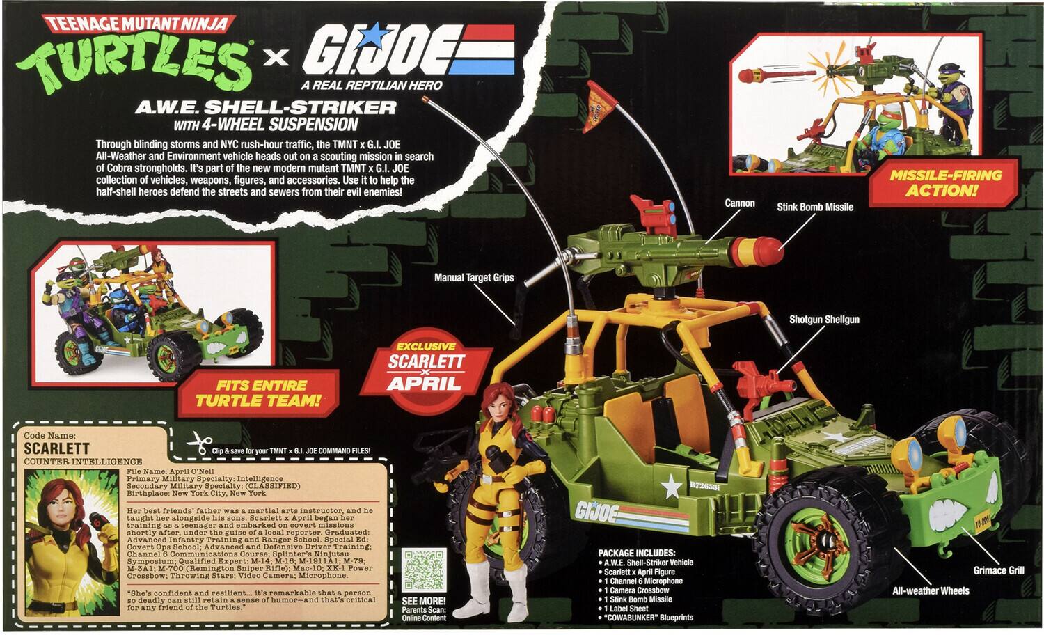 TEENAGE MUTANT NINJA TURTLES x G.I. JOE  
A REAL REPTILIAN HERO  
A.W.E. SHELL-STRIKER WITH 4-WHEEL SUSPENSION  

Through blinding storms and NYC rush-hour traffic, the TMNT All-Weather and Environment vehicle heads out on a scouting mission in search of Cobra strongholds. It's part of the new modern mutant TMNT G.I. JOE collection of vehicles, weapons, figures, and accessories. Use it to help the half-shell heroes defend the streets and sewers from their evil enemies!  

Cannon  
MISSILE-FIRING ACTION! Stink Bomb Missile  
Manual Target Grips  
Shotgun Shellgun  
FITS ENTIRE TURTLE TEAM!  

SCARLETT  
Code Name: SCARLETT COUNTER INTELLIGENCE  
File Name: April O'Neil  
Primary Military Specialty: Intelligence  
Secondary Military Specialty: Birthplace: New York City, New York  

Her best friends' father was a martial arts instructor, and he taught her alongside his sons. Scarlett x April began her training as a teenager and shortly after, under the guise of a local reporter. Graduated: Advanced Infantry Training and Covert Operations School,