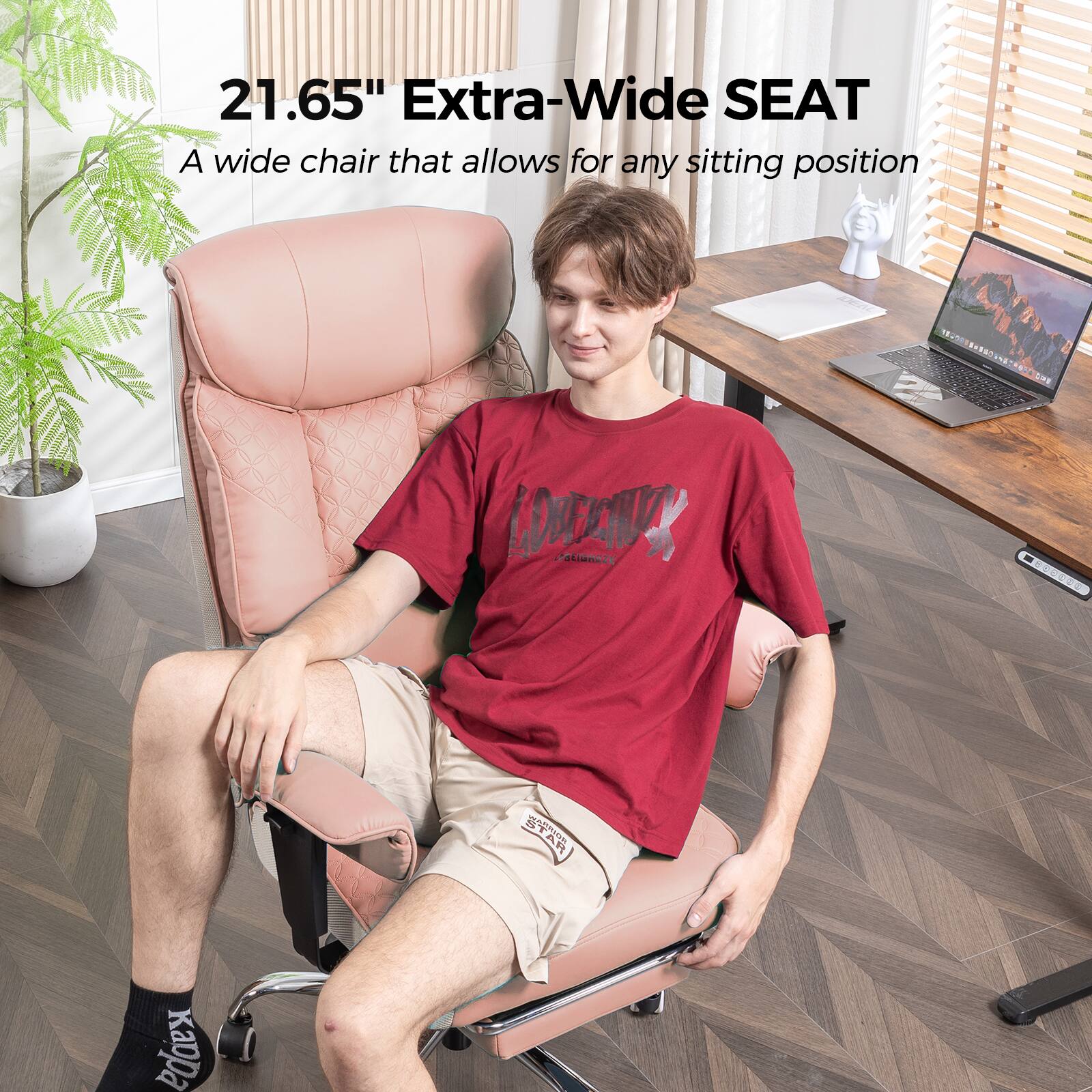 21.65" Extra-Wide SEAT  
A wide chair that allows for any sitting position