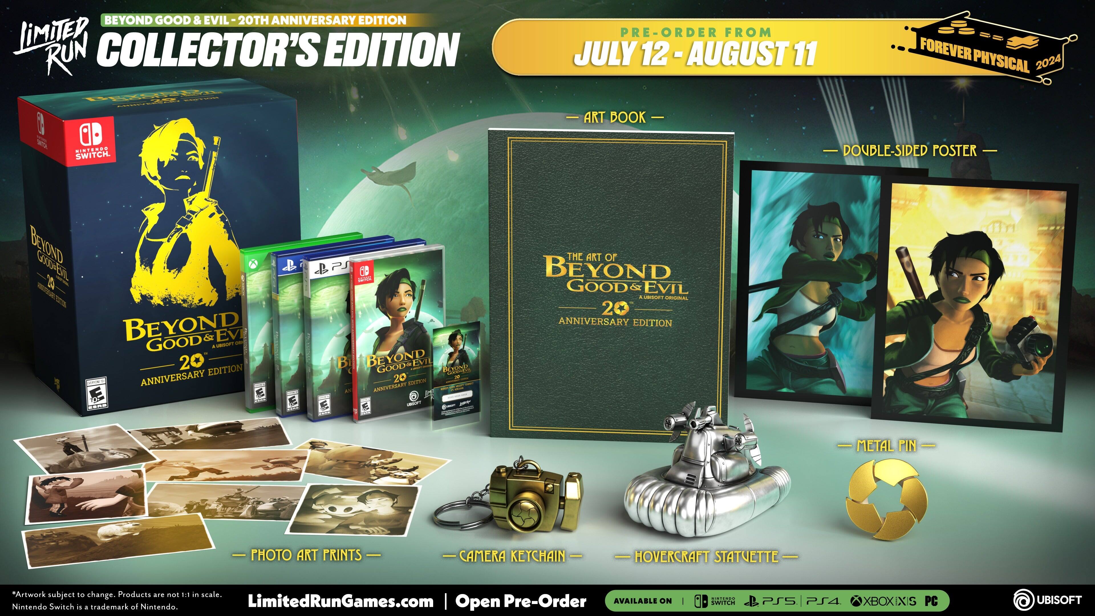 BEYOND GOOD & EVIL 20TH ANNIVERSARY EDITION  
LIMITED RUN COLLECTOR'S EDITION  

PRE-ORDER FROM JULY 12 - AUGUST 11  

- ART BOOK  
- DOUBLE-SIDED POSTER  
- PHOTO ART PRINTS  
- CAMERA KEYCHAIN  
- HOVERCRAFT STATUETTE  
- METAL PIN  

*Artwork subject to change. Products are not 1:1 in scale.  
Nintendo Switch is a trademark of Nintendo.  

LimitedRunGames.com | Open Pre-Order  

AVAILABLE ON:  
SWITCH | PS4 | XBOX | PC | UBISOFT  

FOREVER PHYSICAL 2024