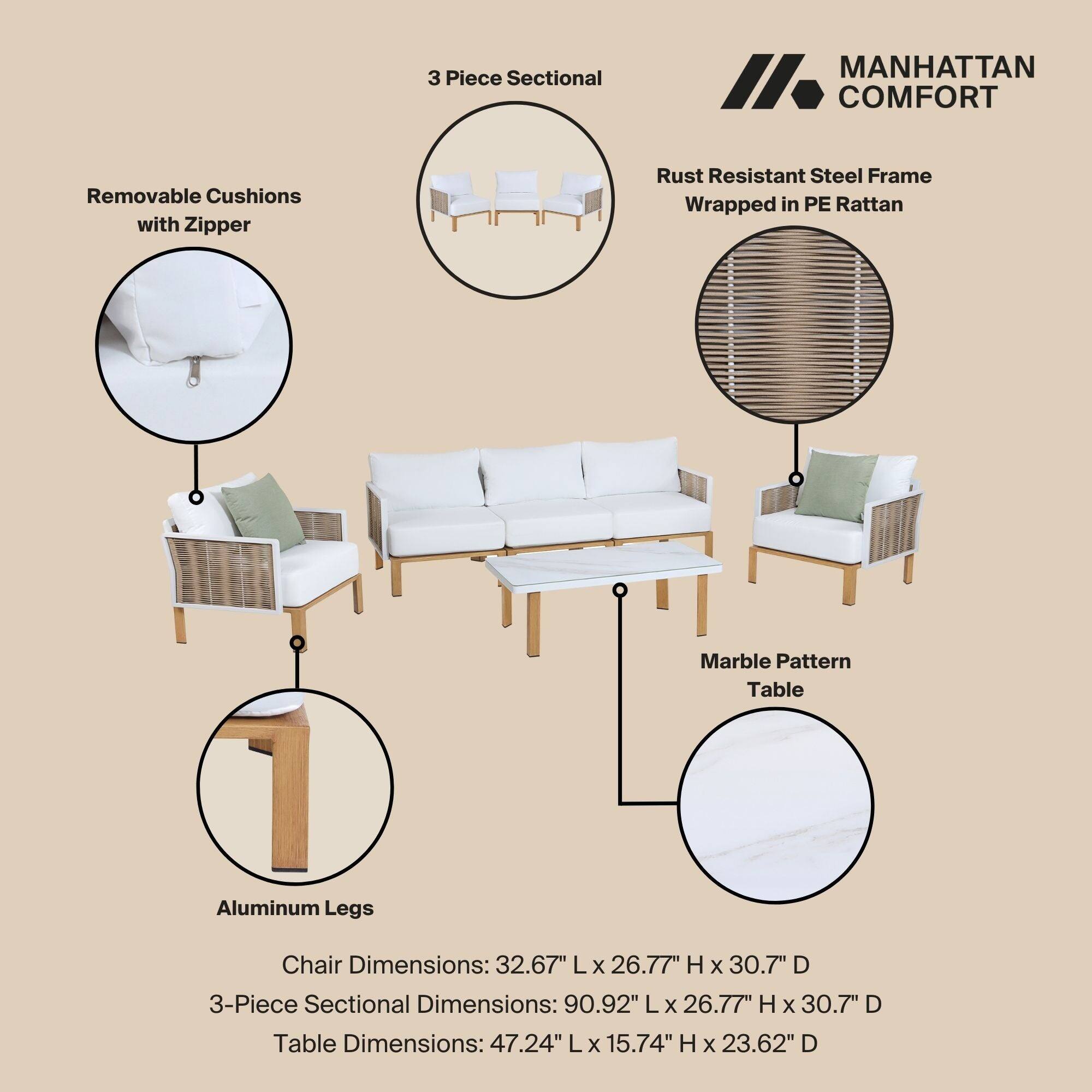 3 Piece Sectional  
MANHATTAN COMFORT  
Removable Cushions with Zipper  
Rust Resistant Steel Frame Wrapped in PE Rattan  
Marble Pattern Table  
Aluminum Legs  
Chair Dimensions: 32.67" L x 26.77" H x 30.7" D  
3-Piece Sectional Dimensions: 90.92" L x 26.77" H x 30.7" D  
Table Dimensions: 47.24" L x 15.74" H x 23.62" D
