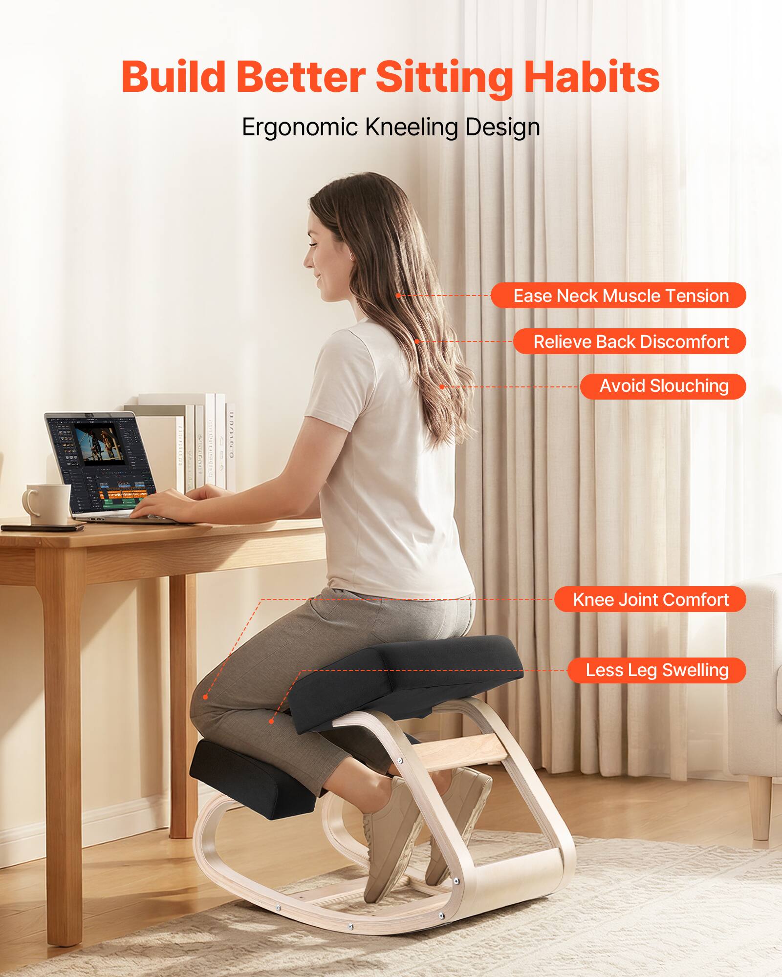 Build Better Sitting Habits  
Ergonomic Kneeling Design

- Ease Neck Muscle Tension
- Relieve Back Discomfort
- Avoid Slouching
- Knee Joint Comfort
- Less Leg Swelling