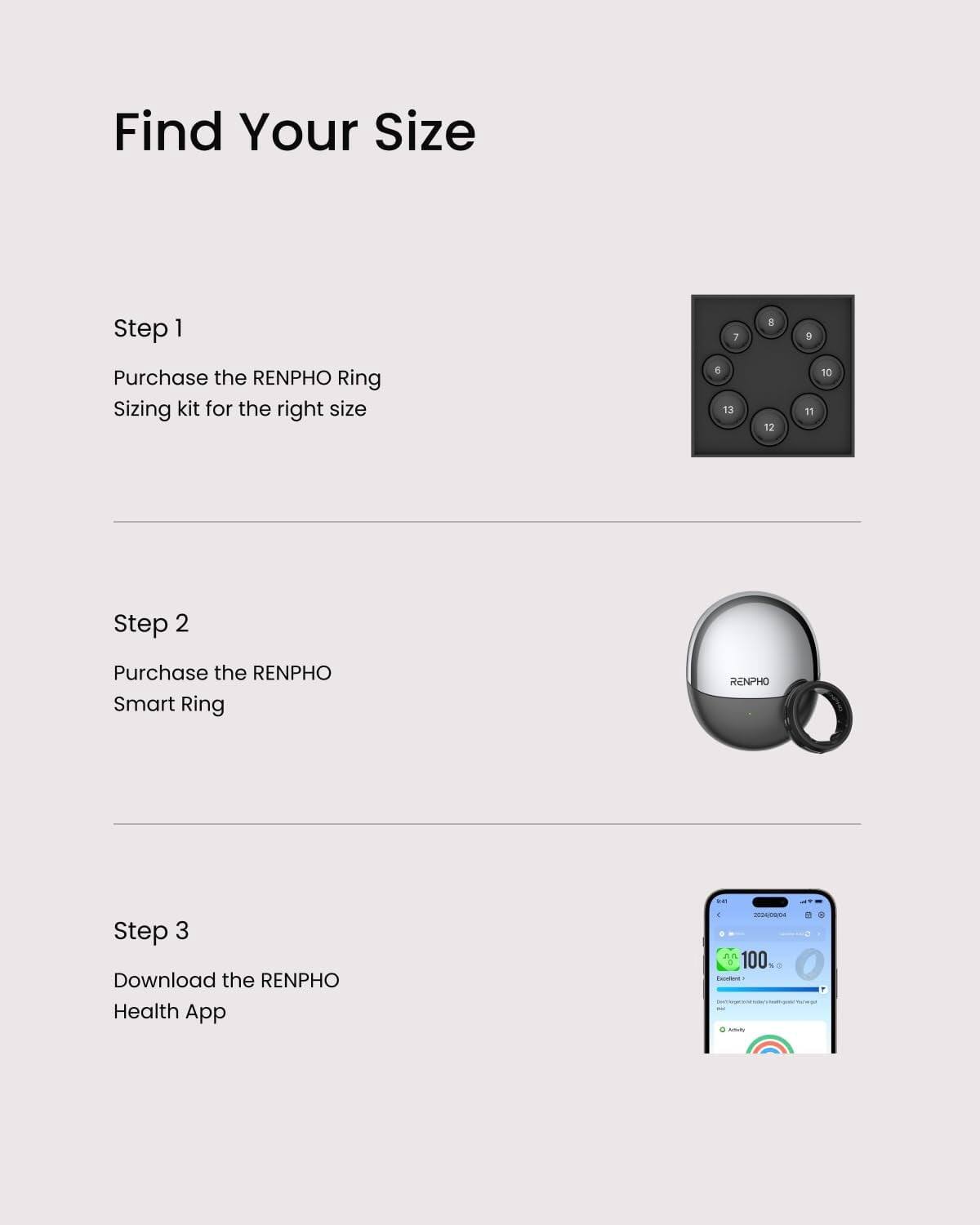 Find Your Size

Step 1
Purchase the RENPHO Ring Sizing kit for the right size

Step 2
Purchase the RENPHO Smart Ring

Step 3
Download the RENPHO Health App