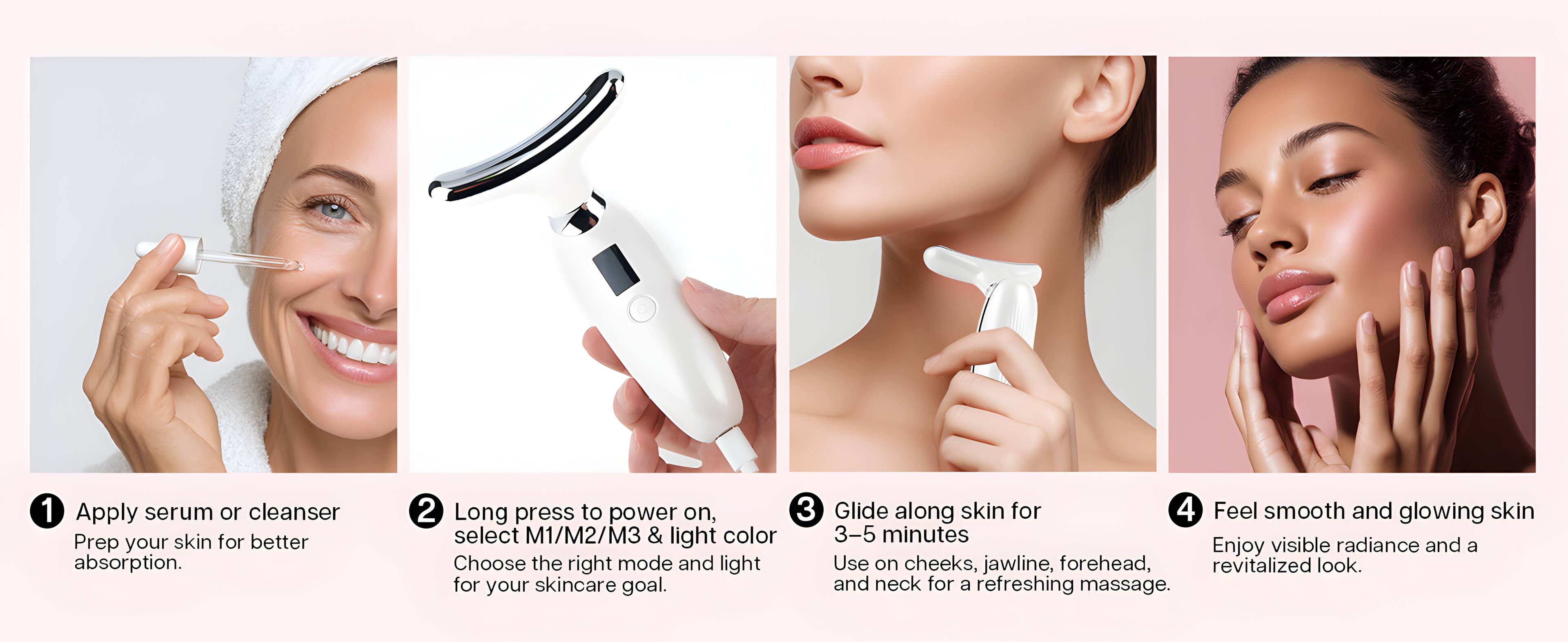 1. Apply serum or cleanser. Prep your skin for better absorption.
2. Long press to power on, select M1/M2/M3 & light color. Choose the right mode and light for your skincare goal.
3. Glide along skin for 3-5 minutes. Use on cheeks, jawline, forehead, and neck for a refreshing massage.
4. Feel smooth and glowing skin. Enjoy visible radiance and a revitalized look.