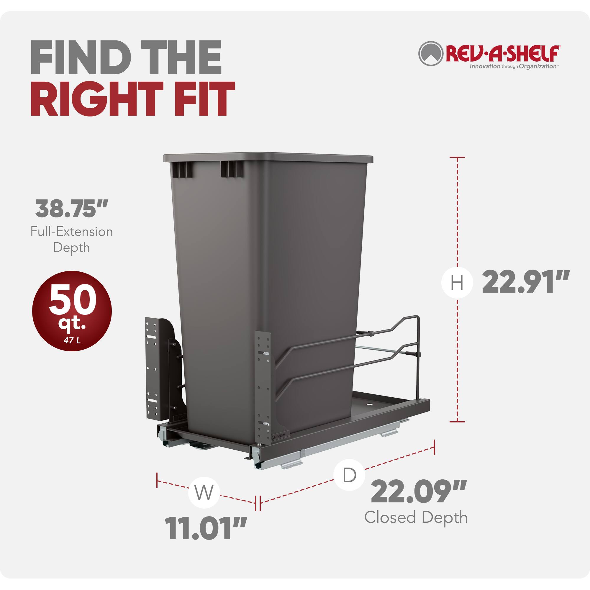FIND THE RIGHT FIT

REV-A-SHELF  
Innovation through Organization

38.75" Full-Extension Depth  
50 qt. (47 L)  
H 22.91"  
W 11.01"  
D 22.09" Closed Depth