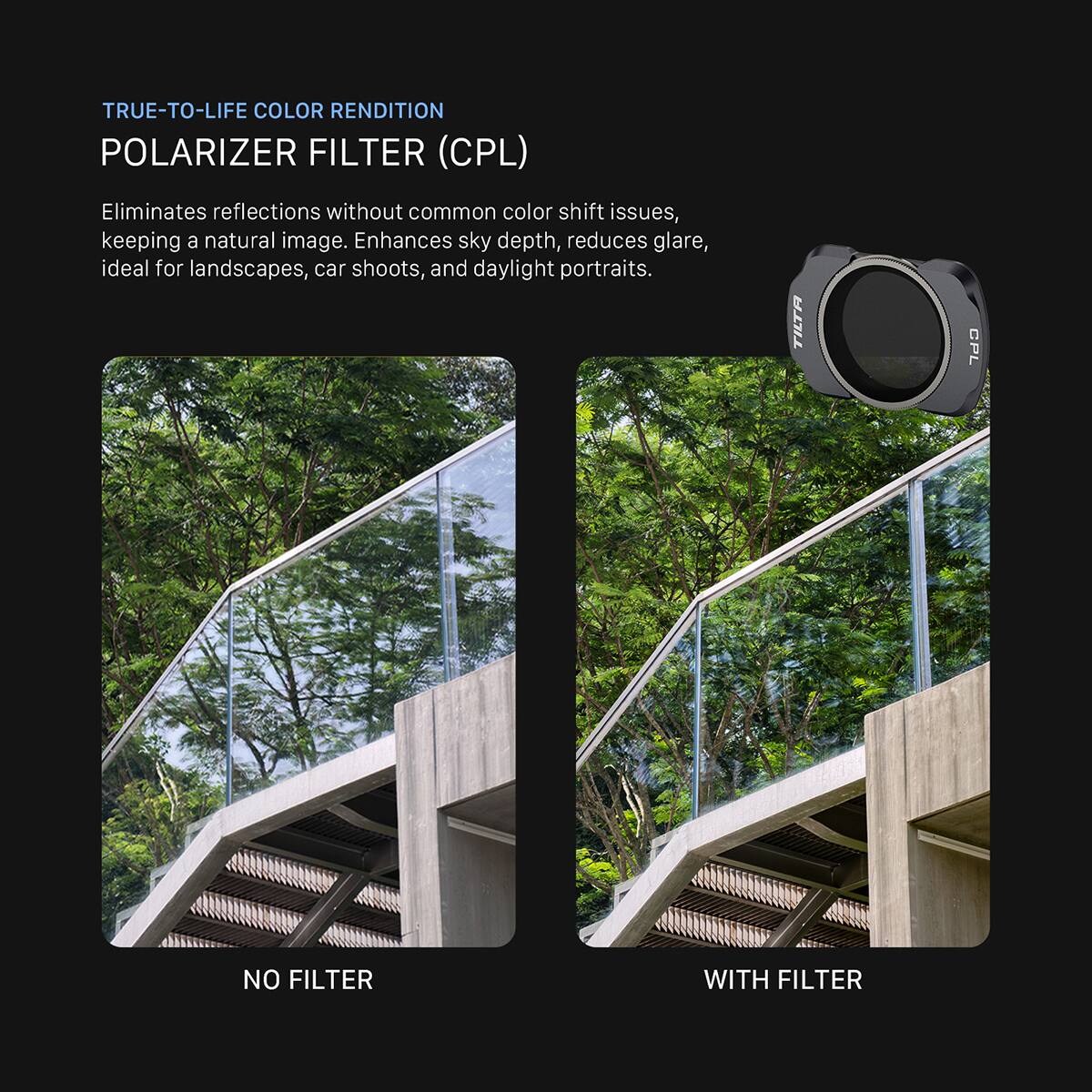 TRUE-TO-LIFE COLOR RENDITION  
POLARIZER FILTER (CPL)  
Eliminates reflections without common color shift issues, keeping a natural image. Enhances sky depth, reduces glare, ideal for landscapes, car shoots, and daylight portraits.  

TILTA  
CPL  
NO FILTER  
WITH FILTER