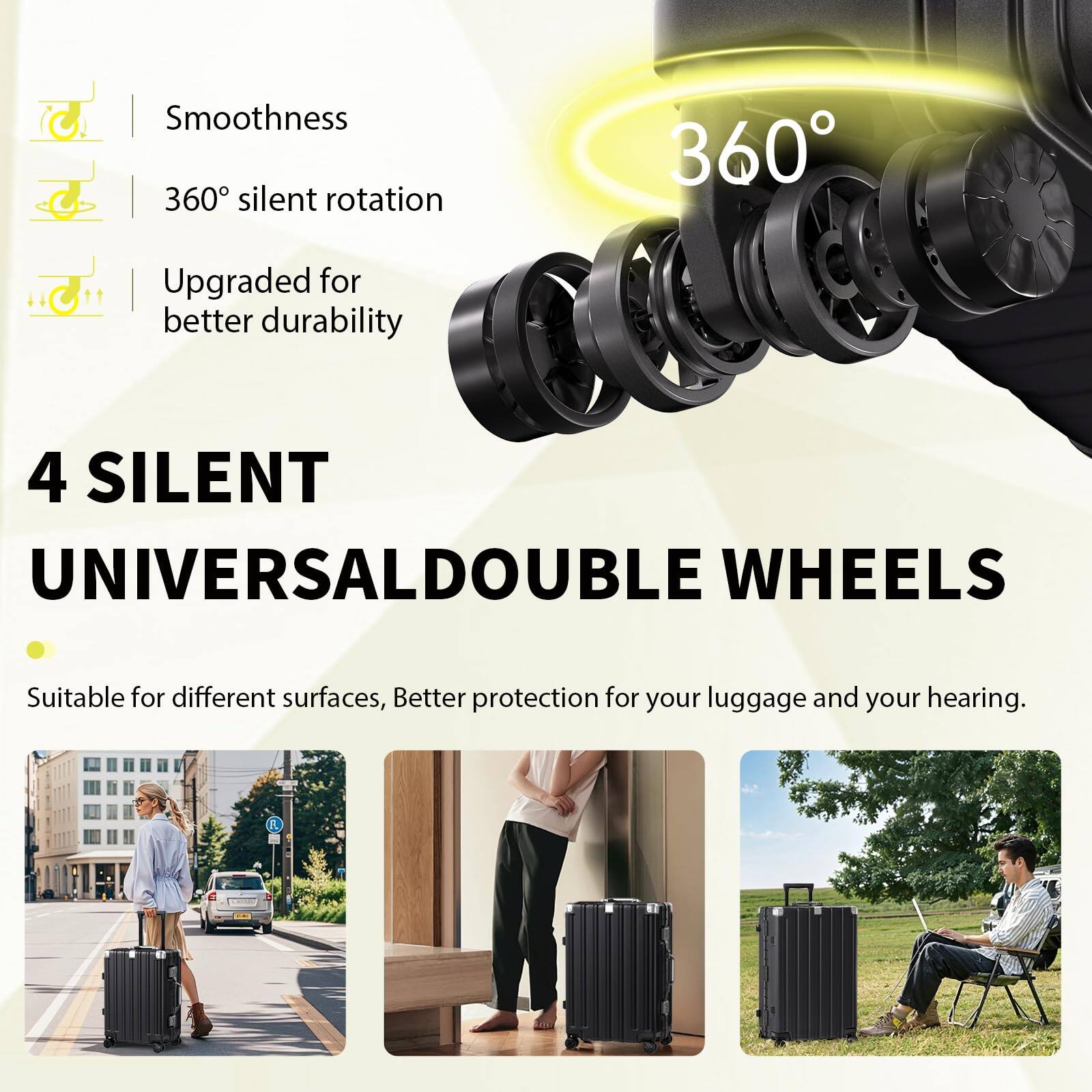 Smoothness  
360° silent rotation  
Upgraded for better durability  

4 SILENT UNIVERSAL DOUBLE WHEELS  
Suitable for different surfaces, Better protection for your luggage and your hearing.