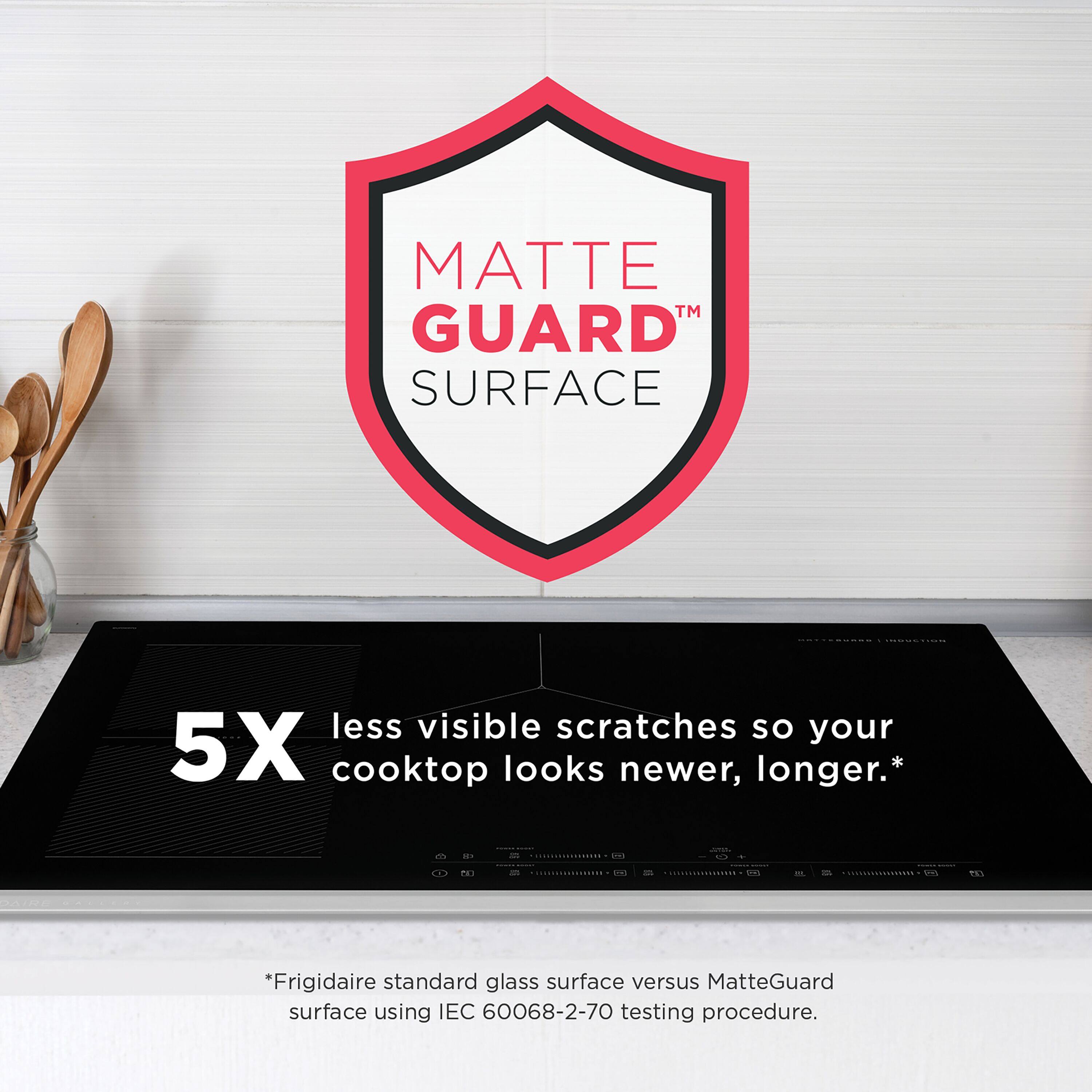 MATTE GUARD™ SURFACE  
5X less visible scratches so your cooktop looks newer, longer.*  

*Frigidaire standard glass surface versus MatteGuard surface using IEC 60068-2-70 testing procedure.
