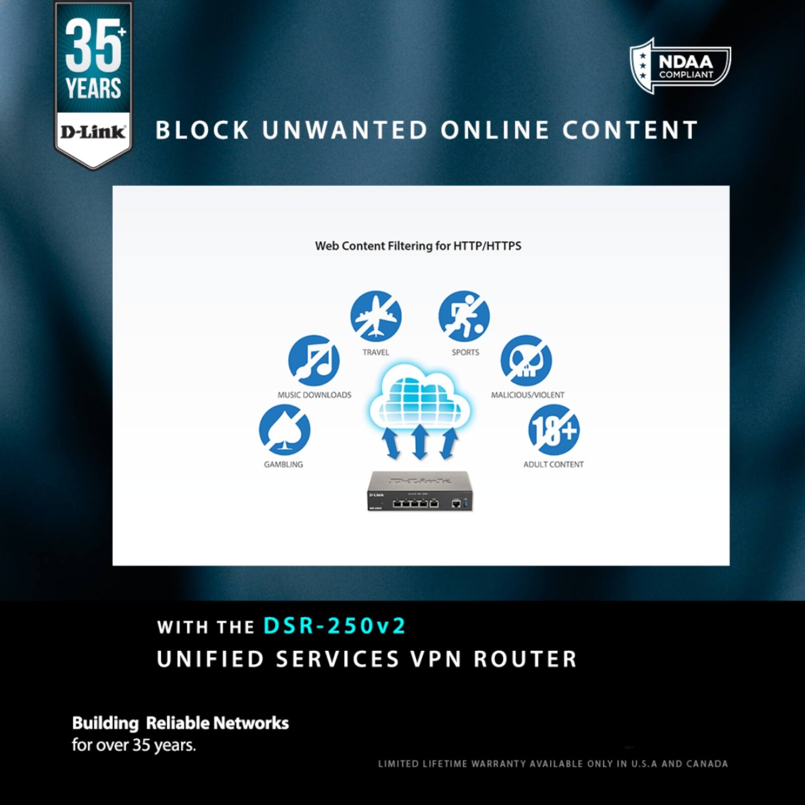 35 YEARS  
D-Link  
BLOCK UNWANTED ONLINE CONTENT  

Web Content Filtering for HTTP/HTTPS  

- MUSIC DOWNLOADS  
- TRAVEL  
- SPORTS  
- GAMBLING  
- MALICIOUS/VIOLENT  
- 18+ ADULT CONTENT  

WITH THE DSR-250v2  
UNIFIED SERVICES VPN ROUTER  

Building Reliable Networks for over 35 years.  

LIMITED LIFETIME WARRANTY AVAILABLE ONLY IN U.S.A AND CANADA  

NDAA COMPLIANT