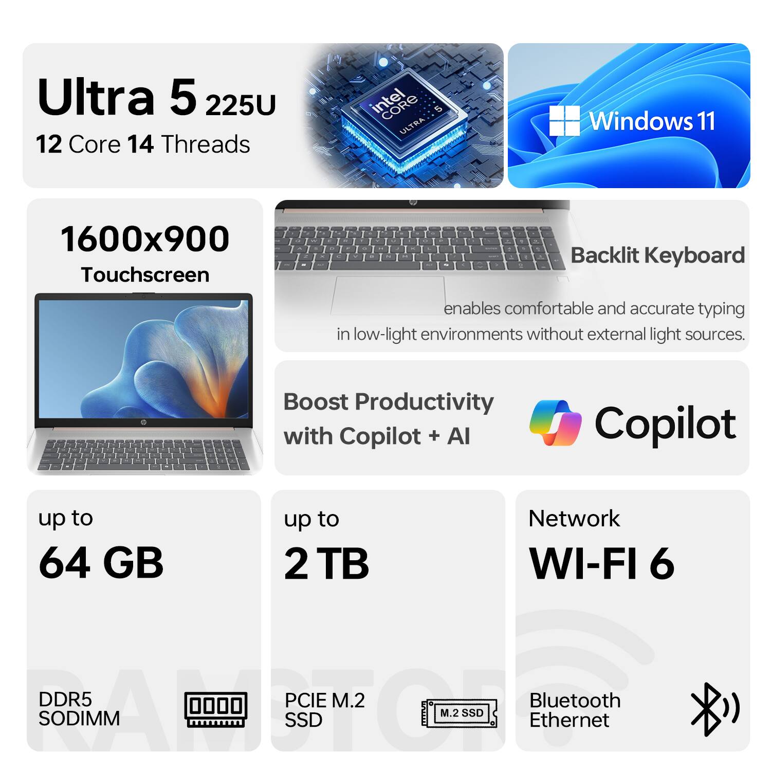 Ultra 5 225U  
12 Core 14 Threads  
Intel Core Ultra  
Windows 11  

1600x900 Touchscreen  

Backlit Keyboard enables comfortable and accurate typing in low-light environments without external light sources.  

Boost Productivity with Copilot + AI  

up to 64 GB DDR5 SODIMM  
up to 2 TB PCIe M.2 SSD  

Network WI-FI 6  
Bluetooth Ethernet