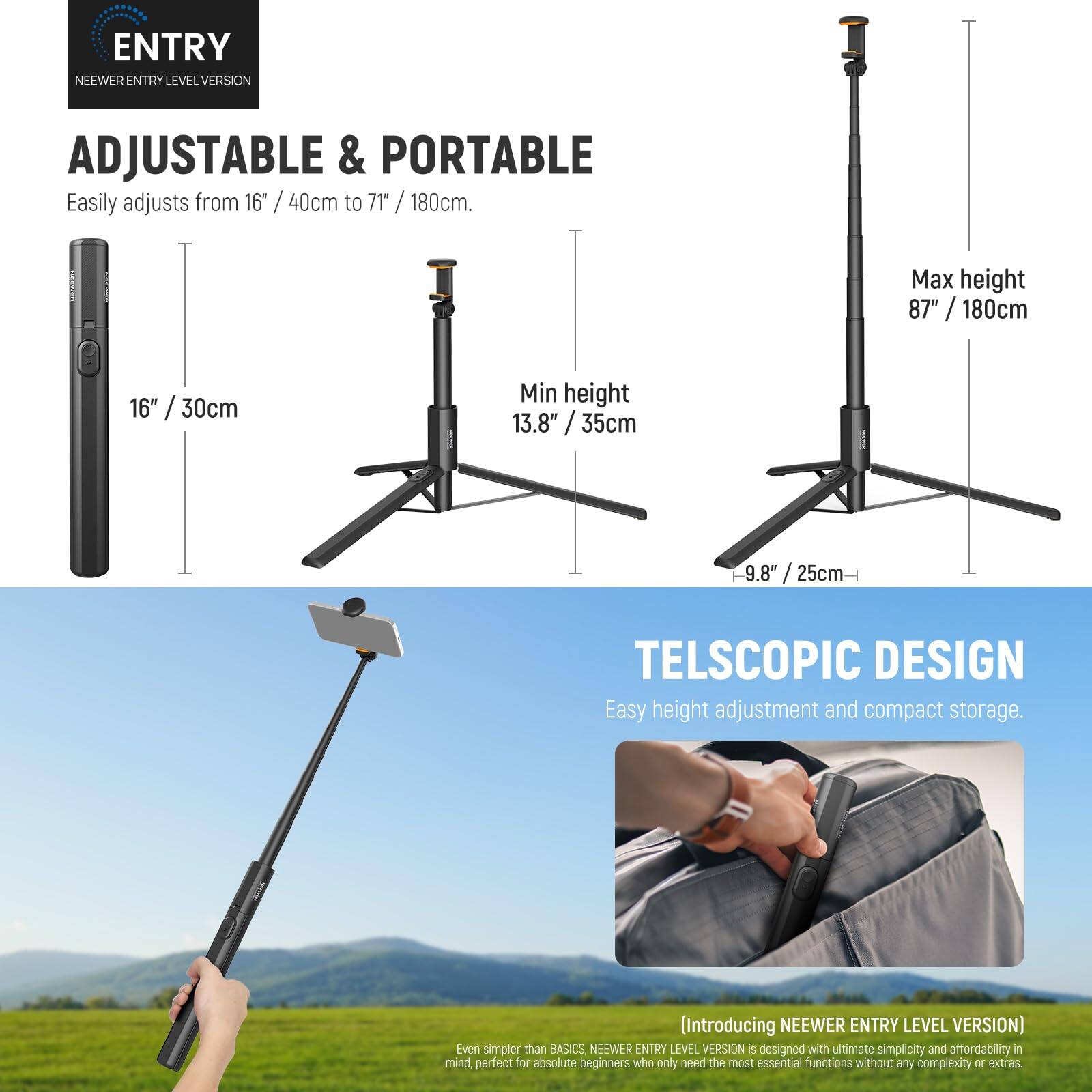 ENTRY NEEWER ENTRY LEVEL VERSION

ADJUSTABLE & PORTABLE  
Easily adjusts from 16" / 40cm to 71" / 180cm.  
Max height 87" / 180cm  
Min height 13.8" / 35cm  
9.8" / 25cm  

TELESCOPIC DESIGN  
Easy height adjustment and compact storage.  

(Introducing NEEWER ENTRY LEVEL VERSION)  
Even simpler than BASICS, NEEWER ENTRY LEVEL VERSION is designed with ultimate simplicity and affordability in mind, perfect for absolute beginners who only need the most essential functions without any complexity of extras.