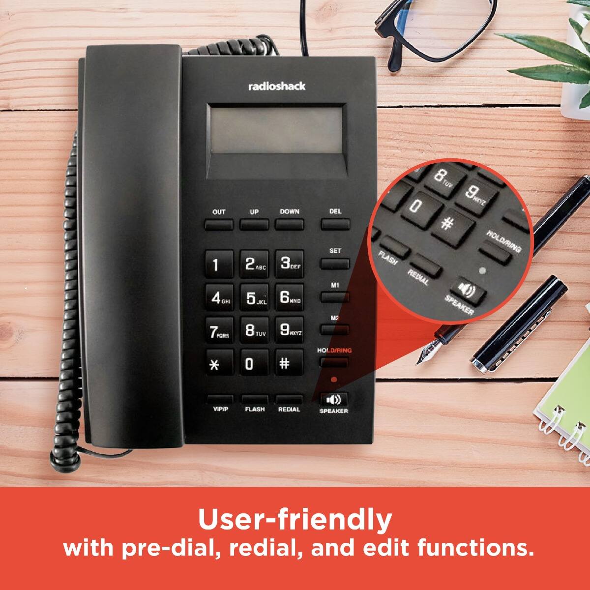 radioshack

OUT 1 2 3 4 5 6 7 8 9 0 * #  
UP ABC DEF GHI JKL MNO PQRS TUV WXYZ  
DOWN ABC DEF GHI JKL MNO PQRS TUV WXYZ  
DEL SET M1 M2  
HOLD/RING  
FLASH REDIAL SPEAKER  
VIP/FLASH REDIAL SPEAKER  

User-friendly with pre-dial, redial, and edit functions.