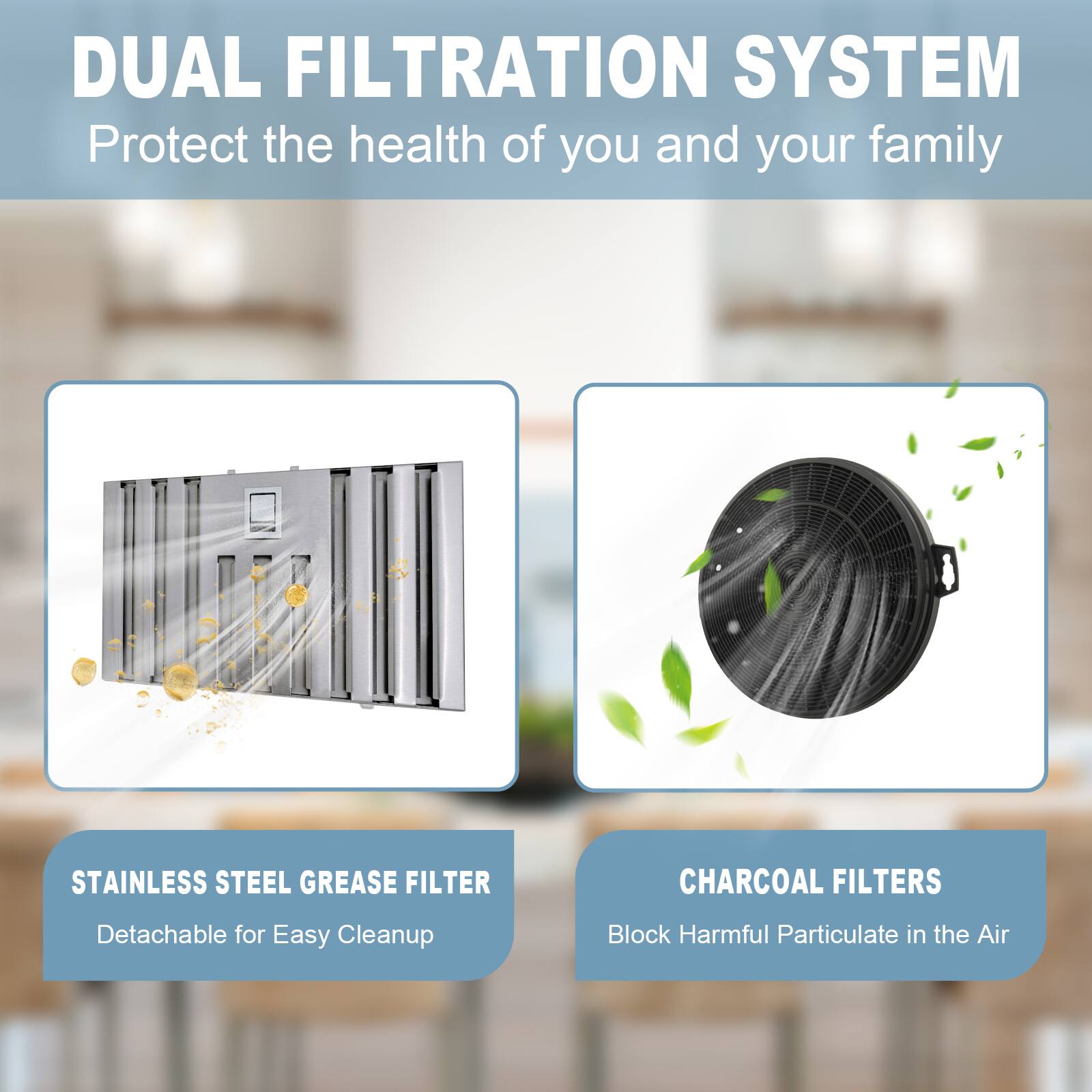 DUAL FILTRATION SYSTEM  
Protect the health of you and your family  

STAINLESS STEEL GREASE FILTER  
Detachable for Easy Cleanup  

CHARCOAL FILTERS  
Block Harmful Particulate in the Air