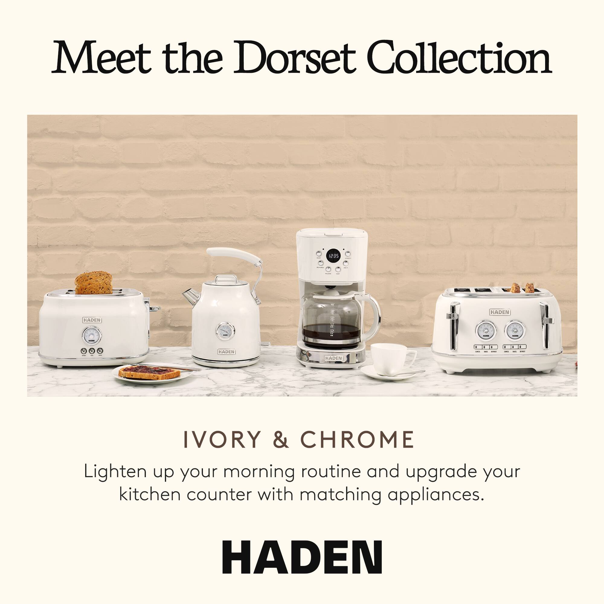 Meet the Dorset Collection

IVORY & CHROME

Lighten up your morning routine and upgrade your kitchen counter with matching appliances.

HADEN